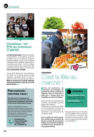 08
actualités
COMMERCE
C’est la fête au
marché !
Cousteau : 1er
Prix au concours
C’génial
Le9avril,leDomolab,centredel’innovation
à Aubervilliers, a accueilli le concours
C’Génial, qui a vu s’affronter plusieurs
équipes finalistes, issues d’une vingtaine
d’établissements scolaires. Représentant
l’académie de Créteil, c’est le collège
Cousteau de Bussy qui a remporté la 1ère
place du concours, grâce à son incroyable
roue à géométrie variable.
Autour de M. Mesmoudi, leur professeur
de maths, qui a initié et porté ce projet
ingénieux, les élèves de 5ème
et de 4ème
étaient tout fiers du fruit de leurs efforts.
Maiscen’estpasfini.Lafinalenationale
était programmée le 23 mai, à la Cité
des Sciences.
SCIENCE
HORAIRES
• Marché Square Vitlina
Le jeudi : de 15h30 à 20h
Le dimanche : de 8h à 13h
• Marché Village
Le samedi : de 8h à 13h
Envie de poissons, de
viandes, de fromages, de
produits du terroir, de fruits et
légumes frais ou d’articles à
petit prix ? Venez faire vos
emplettes au marché de Bussy ! 	
Durant la fête internationale des
marchés, une animation vous fera
gagner des cadeaux !
Profitez de vos courses pour tester
vos connaissances. A travers un
jeu de questions-réponses, un
animateur vous fera gagner de
nombreux cabas.
Pour profiter de cette anima-
tion, rendez-vous au marché de
Bussy le jeudi 28 mai (square
Vitlina), le samedi 30 mai (place
de Verdun) et le dimanche 31
mai (square Vitlina).
Chaque semaine, les commerçants
vous accueillent avec le sourire et
vous donnent si besoin des
conseils sur leurs produits. Voilà
de quoi conjuguer proximité, fraîcheur
et convivialité !
Plan canicule :
inscrivez-vous !
Afin d’être pris en charge en cas
d’alerte ou de canicule, les seniors et
lespersonneshandicapées,sontinvités
à s’inscrire au CCAS avant le 15 juin.
Grâce à ce dispositif, en cas de
déclenchement du plan d’urgence, un
agent de la police municipale passera à
leur domicile afin de s’assurer de leur
état de santé. L’objectif est de
permettre si besoin l’intervention des
services sanitaires et sociaux.
Renseignements :
Espace Charlemagne
2, passage Carter
Tél. : 01 64 66 61 92
 