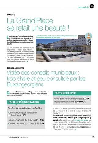 | N° 175 - mai 2015 09
actualités
La Grand’Place
se refait une beauté !
TRAVAUX
Les travaux d’embellissement de
la Grand’Place ont débuté le 20
avril au niveau des escaliers situés
du côté de l’avenue du Général-de-
Gaulle.
Sur ces escaliers,une jardinière d’une
longueur de 14 mètres a été installée.
Elle sera agrémentée d’une jolie variété
de fleurs. L’accès à la Grand’Place reste
possible de chaque côté de ce parterre.
Ces travaux traduisent la volonté affichée
de la municipalité d’améliorer le cadre
de vie des Buxangeorgiens.
Vidéo des conseils municipaux :
trop chère et peu consultée par les
Buxangeorgiens
L’embellissement de la ville se poursuit avec cette jardinière, qui sera très
prochainement agrémentée de jolies fleurs.
Dans sa chasse aux gaspillages, la municipalité a
décidé de ne plus recourir à la vidéo pour filmer les
conseils municipaux.
Toutefois,lamunicipalitéseréservelapossibilité
de faire appel à la vidéo en cas d’actualité
majeure.
Pourrappel,lesséancesduconseilmunicipal
sont publiques, et chaque citoyen peut y
assister. En outre, tous les procès-verbaux, qui
consignent les faits et décisions des séances du
conseil municipal, sont consultables sur le site
de la mairie : www.bussysaintgeorges.fr
[ Rubrique : Vie citoyenne ].
CONSEIL MUNICIPAL
FACTURE ÉLEVÉE :
• Coûtd’uneretransmissionvidéo:3228€
• Facture annuelle : près de 40000€FAIBLE FRÉQUENTATION :
Nombre de consultations sur le site :
• Conseil municipal d’installation
du 5 avril 2014 : 801
• Conseil municipal du 15 avril 2014 : 1001
• Conseil municipal du 17 mars 2015 : 389
 
