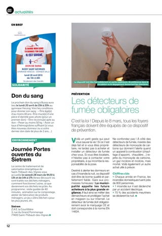 12
actualités
prévention
Les détecteurs de
fumée obligatoires
C’est la loi ! Depuis le 8 mars, tous les foyers
français doivent être équipés de ce dispositif
de prévention.
Voilà un petit geste qui peut
vous sauver la vie ! Si ce n’est
déjà fait et si vous êtes proprié-
taire, ne tardez pas à acheter et
installer un détecteur de fumée
chez vous. Si vous êtes locataire,
n’hésitez pas à contacter votre
propriétaire, à qui incombe la res-
ponsabilité de la pose.
Destiné à alerter les dormeurs en
cas d’incendie la nuit, ce dispositif
doit être de bonne qualité et par-
faitement fiable. Gare aux pro-
messes fumeuses ! La munici-
palité appelle les futurs
acheteurs à la plus grande vi-
gilance. Il faut ainsi se méfier des
démarcheurs et privilégier l’achat
en magasin ou sur Internet. Le
détecteur de fumée doit obligatoi-
rement avoir le marquage CE et
doit correspondre à la norme EN
14604.
Ne confondez pas ! À côté des
détecteurs de fumée, il existe des
détecteurs de monoxyde de car-
bone qui donnent l’alerte quand
un appareil à combustion (chauf-
fage d’appoint, chaudière…) re-
jette du monoxyde de carbone,
un gaz incolore et inodore, mais
mortel. Voilà également un autre
achat utile à prévoir.
Chiffres clés
• Chaque année en France, les
incendies domestiques tuent près
de 800 personnes.
• 1 incendie sur 4 est déclenché
par un accident électrique.
• 70 % des accidents meurtriers
se déclarent la nuit.
Don du sang
Le prochain don du sang à Bussy aura
lieu le lundi 20 avril de 15h à 20h au
gymnase Herzog. Voici les conditions
pour donner son sang : – Être âgé(e)
d’au moins 18 ans- Être muni(e) d’une
pièce d’identité avec photo (pour un
premier don) – Être reconnu(e) apte au
don – Peser au moins 50 kg – Avoir un
taux d’hémoglobine suffisant (si vous
êtes nouveau donneur ou si votre
dernier don date de plus de 2 ans,…)
Journée Portes
ouvertes du
Sietrem
Le centre de traitement et de
valorisation énergétique de
Saint-Thibault-des-Vignes vous
accueille le samedi 28 mars de 9h30 à
13h et de 14h à 17h.Venez découvrir où
sont traités vos déchets ménagers,
comment fonctionne l’usine, ce que
deviennent vos déchets recyclés. Au
programme : visite guidée de 40
minutes, animation sur le compostage,
atelier de fabrication de produits
ménagers, un jeu « Zéro Déchet » pour
les plus jeunes, etc.
Sietrem
Z.A.E. la Courtillière
3, rue du Grand Pommeraye
77400 Saint-Thibault-des-Vignes
www.dondusang.net
T-shirt–Aff.repiq.–v02–10/2013––Nepasjetersurlavoiepublique
DON DE SANG
BUSSY SAINT GEORGES
GYMNASE HERZOG - GRANDE SALLE
lundi 20 avril 2015
de 15h à 20h
Boulevard des Genêts
C
M
J
CM
MJ
CJ
CMJ
N
solidarité
Le dispositif doit être fixé solidement en partie supérieure, de préférence dans la
circulation ou le dégagement desservant les chambres.
environnement
en bref
 