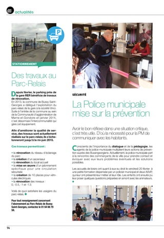 14
actualités
sécurité
La Police municipale
mise sur la prévention
Avoir le bon réflexe dans une situation critique,
c’est très utile. D’où la nécessité pour la PM de
communiquer avec les habitants.
Des travaux au
Parc-Relais
Depuis février, le parking près de
la gare RER bénéficie de travaux
de rénovation.
En 2013, la commune de Bussy Saint-
Georges a délégué l’exploitation du
parc-relais de la gare à la société Vinci.
Suite à l’entrée de la commune au sein
de la Communauté d’agglomération de
Marne-et-Gondoire en janvier 2014,
c’est désormais l’intercommunalité qui
gère cet équipement.
Afin d’améliorer la qualité de ser-
vice, des travaux sont actuellement
réalisés sur le parc-relais; ils s’éche-
lonneront jusqu’à la mi-juin 2015.
Ces travaux permettront :
• la rénovation du réseau d’éclairage
du parc
• la création d’un ascenseur
• la rénovation du local accueil
• la mise en œuvre d’un jalonnement
spécifique pour une circulation
sécurisée
• la création de 10 places pour véhi-
cules électriques
• la rénovation des niveaux :
0, -0.5, -1 et -1.5
Voilà de quoi satisfaire les usagers du
parc-relais.
Pour tout renseignement concernant
l’abonnement au Parc-Relais de Bussy
Saint-Georges, contactez le 01 64 66 79
58.
stationnement
Conscients de l’importance du dialogue et de la pédagogie, les
agents de la police municipale multiplient leurs actions de préven-
tion auprès des Buxangeorgiens. Actuellement, la police municipale part
à la rencontre des commerçants de la ville pour prendre contact et
évoquer avec eux leurs problèmes éventuels et les solutions
possibles.
Les accueils de loisirs ont quant à eux eu droit le vendredi 20 février à
une petite formation dispensée par un policier municipal et deux ASVP,
qui leur ont présenté leur métier et leur rôle. Les enfants ont ensuite pu
leur poser quelques questions préparées en amont avec les animateurs.
 