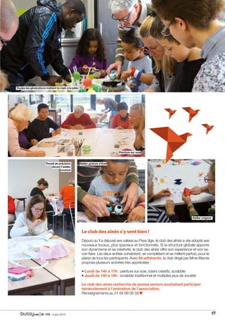 | N° 173 - mars 2015 17
familledossier
Atelier origami
Peinture sur soie
Travail de précision
durant l’atelier
couture
Atelier graines d’éveil
Toutes les générations mettent la main à la pâte
Le club des aînés s’y sent bien !
Depuis qu’il a déposé ses valises au Pass’âge, le club des aînés a vite adopté ses
nouveaux locaux, plus spacieux et fonctionnels. Si la structure globale apporte
son dynamisme et sa créativité, le club des aînés offre son expérience et son sa-
voir-faire. Les deux entités cohabitent, se complètent et se mêlent parfois, pour le
plaisir de tous les participants. Avec 84 adhérents, le club dirigé par Mme Marois
propose plusieurs activités très appréciées :
• Lundi de 14h à 17h : peinture sur soie, loisirs créatifs, scrabble
• Jeudi de 14h à 18h : scrabble traditionnel et multiples jeux de société
Le club des aînés recherche de jeunes seniors souhaitant participer
bénévolement à l’animation de l’association.
Renseignements au 01 64 66 08 58
 