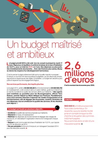 18
2, 6
millions
d’eurosC’estlemontantdeséconomiespour2015.
dossier
Un budget maîtrisé
et ambitieux
Le budget primitif 2015 a été voté lors du conseil municipal du mardi 17
mars. Rigoureux et équilibré, il confirme la baisse de la taxe d’habitation
de 15,51%, pour un total de 17,2% en 2 ans. Des dépenses au plus juste,
des investissements structurants… Avec des finances plus saines, Bussy
se donne les moyens d’un développement harmonieux.
C’est le premier budget entièrement bâti par la nouvelle majorité municipale !
Il marque un tournant fort dans la pratique budgétaire, qui est désormais sincère,
rigoureuse et respectueuse des règles comptables. Le budget est calculé au plus
juste et respecte tous les engagements légaux.
Des services performants, des impôts plus bas.
Le budget 2015, arrêté à 55 838 635,58 € en fonctionnement et 25 030 029,78€
en investissement, a été construit dans un cadre maîtrisé, guidé tout d’abord par
la volonté d’améliorer la qualité des services offerts aux habitants. « Nos agents
sont mobilisés au quotidien pour les Buxangeorgiens, affirme Yann
Dubosc, premier Adjoint au Maire délégué aux Finances. Parallèlement,
nous nous sommes attachés à repenser les modes d’organisation et de
fonctionnement, afin de dégager des économies, contenir l’évolution de
nos dépenses, tout en améliorant la qualité des services. Et les résultats
sont déjà là ! »
• Améliorer la qualité des services proposés aux habitants;
• Maintenir le niveau d’investissement
• Maîtriser les dépenses de fonctionnement et dégager des marges de
manœuvre, en rationalisant l’organisation interne et en renégociant chaque
contrat
• Baisser la part communale de la taxe d’habitation de 15.51%, qui s’ajoute
aux 2% de réduction de 2014.
• Ne pas précipiter le recours à l’emprunt, en ménageant l’excédent 2014
pour les exercices suivants.
Ce budget est fondé sur plusieurs objectifs :
900 000 € ont été provisionnés
face à des contentieux. En
revanche, aucune recette n’a été
prise en compte lorsque la ville
cherche à récupérer des sommes
indûment payées.
Nous sommes donc à l’abri d’une
mauvaise surprise.
A noter :
 