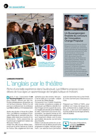 aussi de vaincre leur trac ou leur timidi-
té, et leur donnent plus d’assurance à
l’oral.
Préparant aux TOEIC et TOEFL, pour
améliorer son niveau de langue (sco-
laire, professionnel ou anglais de tous
les jours…), les cours sont adaptés à
tous les profils et tous les âges (enfants,
ados et adultes).
Comment rejoindre l’association:
Pour plus d’informations,
contactez Lya Williams
Tél : 06 11 56 25 91
Courriel : eliou@free.fr
22
vie associative
Un Buxangeorgien
finaliste du concours
de l’innovation
Orange Propulse
Kinésithérapeute à Bussy, Mounir
Belgacem (à droite sur la photo)
mène en parallèle des recherches
dansledomainedel’anthropologie.
Il a récemment présenté les fruits
de son travail au concours de
l’innovation Orange Propulse
2015, décrochant une très
honorable place de finaliste (sur
230 projets proposés). Voilà une
belle reconnaissance pour sa
recherche et pour son institut
d’anthropologie physique
Anacosm. Ce dernier travaille à
l’élaboration de nouvelles
technologies de communication,
notammentàdesfinsbiomédicales.
Pour en savoir plus, vous pouvez
consulter le site www.anacosm.fr
En parallèle, aux côtés de son
mari Titus Williams, Lya est
investie dans le chant, comme
ici lors d’un concert de Noël.
Depuis 4 ans, l’association I am
Teaching English attire de plus en
plus d’élèves, séduits par des mé-
thodes pédagogiques attrayantes qui
ont fait leurs preuves. Riche d’un joli
parcours professionnel, le professeur
Lya Williams affiche un CV impressionnant.
Après des études à Visual Art à New
York, Lya Williams a enseigné à l’Edu-
cation Nationale et participé à des dou-
blages vidéo-texte pour sourds et ma-
lentendants. Cette passionnée de
l’audiovisuel a également réalisé des
films pour France 3.
A New York, elle a tourné «White Lines»,
primé par le centre national du cinéma
en France. Elle a également écrit des
scénarios pour des romans, tels que «
C’est le soleil qui m’a brulée » adapté
du roman de Calixte Beyala.
Comprenant tout l’intérêt d’exploiter
cette double compétence anglais et
audiovisuel, Lya Williams a décidé d’uti-
liser l’image comme support de cours,
où l’anglais est abordé par le théâtre et
la vidéo, notamment sous forme d’im-
provisation. Les dessins animés en VO
et les chants traditionnels anglophones
sont largement utilisés, pour le plus
grand plaisir des jeunes, qui sont ainsi
plus réceptifs.
Grâce à une écoute active et à un en-
traînement oral, les élèves peuvent ainsi
progresser en anglais, mais pas unique-
ment. Les séances leurs permettent
Riche d’une belle expérience dans l’audiovisuel, Lya Williams propose à ses
élèves de tous âges un apprentissage de l’anglais ludique et motivant.
Langues vivantes
L ’anglais par le théâtre
 