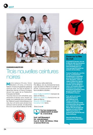 24
zanshin karate do
Trois nouvelles ceintures
noires
Marine Lebecq (16 ans), Victor
Monteiro (16 ans), et Victoria
Nathan (18 ans) ont passé leur grade de
ceinture noire 1er Dan le samedi 13
décembre dernier à Chevry-Cossigny
devant les juges de la Fédération
Française de Karaté.
Tous les trois se sont entraînés avec
assiduité et ferveur pour réussir ce
grade, but à atteindre pour tout karaté-
ka ! Sylvie et Laurent, les professeurs du
club, leur ont remis avec émotion leur
ceinture noire le samedi 20 décembre
lors d’un cours devant élèves et famille,
réunis pour cette cérémonie.
Par ailleurs, lors du championnat de la
Ligue de Seine-et-Marne le samedi 10
janvier, d’autres jeunes ont brillé par
leurs excellents résultats :
•Jean Guillaume BARDOT champion de
Seine-et-Marne ;
•Marine LEBECQ championne de
Seine-et-Marne ;
•Quentin CHHEAN 3ème ;
•Jonathan DAO 5ème.
Bravo à eux
Victoria Nathan, Marine Lebecq, Victor Monteiro, les 3 nouvelles ceintures
noires du club en compagnie de leurs professeurs, Sylvie et Laurent.
Zoom sur la fête
du club
Le samedi 17 janvier, lors de
la fête du club, du très jeune
au vétéran, les élèves se
sont entraînés pour un
cours groupé de toutes les
sections de karatékas.
Comme d’habitude, une fois
par an, cet évènement
exceptionnel a rassemblé
plus de 220 karatékas du
club. Discipline, ordre et
respect étaient de rigueur.
Les professeurs Sylvie et
Laurent, qui ont dirigé ce
cours, ont installé calme et
motivation pour que les
techniques pratiquées entre
grands et petits soient
profitables à chacun.
Puis, après une courte
démonstration de
self-défense et de
fitness-combat, les
nombreux parents et amis
sont descendus des gradins
pour rejoindre tous les
élèves afin de partager les
galettes et le pot d’amitié
offerts par le club, en
présence de Chantal Brunel,
Maire de Bussy.
Une très belle fête pour
commencer l’année 2015 !
Pour tous renseignements,
ZANSHIN-KARATÉ-DO-BUSSY
Tél. : 01 60 43 06 88 		
				
Email : zkd77@wanadoo.fr
Site : www.zkd-bussy.fr
Cours de Karaté, Self-Défense, S’Body
au Gymnase Michel-Jazy
sport
 