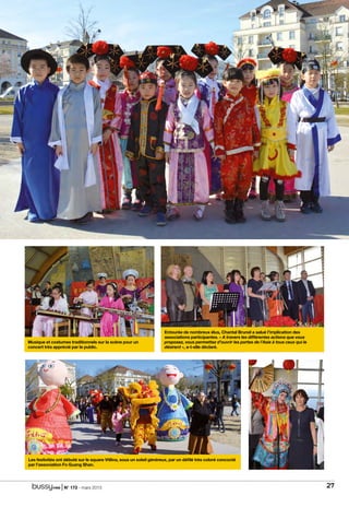 | N° 173 - mars 2015 27
en images
Musique et costumes traditionnels sur la scène pour un
concert très apprécié par le public.
Entourée de nombreux élus, Chantal Brunel a salué l’implication des
associations participantes. « A travers les différentes actions que vous
proposez, vous permettez d’ouvrir les portes de l’Asie à tous ceux qui le
désirent », a-t-elle déclaré.
Les festivités ont débuté sur le square Vitlina, sous un soleil généreux, par un défilé très coloré concocté
par l’association Fo Guang Shan.
 