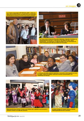 | N° 173 - mars 2015 29
en images
Le 11 février, l’association AVF PAYS DE LAGNY a offert une
belle visite au Moulin Russon, qui garde dans ses engrenages
bicentenaires les parfums, les sons et les secrets d’autrefois…
Luc Ferry, ancien ministre de l’Education Nationale, a répondu à l’invitation de
Chantal Brunel le mercredi 11 mars pour la 1ère édition du club « Bussy
Entreprendre ». Au programme, un déjeuner-débat avec une quarantaine de
chefs d’entreprises de la ville sur le thème de l’innovation.
Le 18 février, une petite rédaction éphémère a concocté un mini magazine au cours
de l’atelier «Petits Journalistes» animé par le service communication, à la
médiathèque de l’Europe.
La danse comique de Captain America a suscité
l’hilarité générale lors de ce carnaval !
Beaucoup de bonne humeur à l’école Louis-Guibert qui a organisé un joli carnaval, le
vendredi 13 février, à la veille des vacances.
 