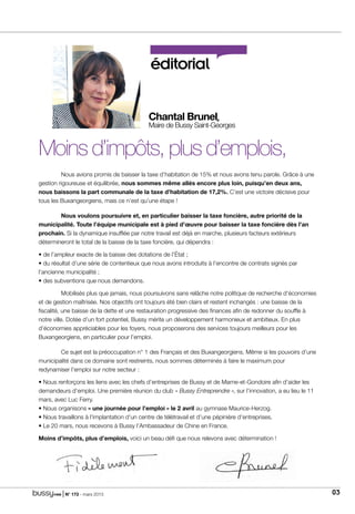 | N° 173 - mars 2015 03
éditorial
Moins d’impôts, plus d’emplois,
	 Nous avions promis de baisser la taxe d’habitation de 15% et nous avons tenu parole. Grâce à une
gestion rigoureuse et équilibrée, nous sommes même allés encore plus loin, puisqu’en deux ans,
nous baissons la part communale de la taxe d’habitation de 17,2%. C’est une victoire décisive pour
tous les Buxangeorgiens, mais ce n’est qu’une étape !
	 Nous voulons poursuivre et, en particulier baisser la taxe foncière, autre priorité de la
municipalité. Toute l’équipe municipale est à pied d’œuvre pour baisser la taxe foncière dès l’an
prochain. Si la dynamique insufflée par notre travail est déjà en marche, plusieurs facteurs extérieurs
détermineront le total de la baisse de la taxe foncière, qui dépendra :
• de l’ampleur exacte de la baisse des dotations de l’État ;
• du résultat d’une série de contentieux que nous avons introduits à l’encontre de contrats signés par
l’ancienne municipalité ;
• des subventions que nous demandons.
	 Mobilisés plus que jamais, nous poursuivons sans relâche notre politique de recherche d’économies
et de gestion maîtrisée. Nos objectifs ont toujours été bien clairs et restent inchangés : une baisse de la
fiscalité, une baisse de la dette et une restauration progressive des finances afin de redonner du souffle à
notre ville. Dotée d’un fort potentiel, Bussy mérite un développement harmonieux et ambitieux. En plus
d’économies appréciables pour les foyers, nous proposerons des services toujours meilleurs pour les
Buxangeorgiens, en particulier pour l’emploi.
	Ce sujet est la préoccupation n° 1 des Français et des Buxangeorgiens. Même si les pouvoirs d’une
municipalité dans ce domaine sont restreints, nous sommes déterminés à faire le maximum pour
redynamiser l’emploi sur notre secteur :
• Nous renforçons les liens avec les chefs d’entreprises de Bussy et de Marne-et-Gondoire afin d’aider les
demandeurs d’emploi. Une première réunion du club « Bussy Entreprendre », sur l’innovation, a eu lieu le 11
mars, avec Luc Ferry.
• Nous organisons « une journée pour l’emploi » le 2 avril au gymnase Maurice-Herzog.
• Nous travaillons à l’implantation d’un centre de télétravail et d’une pépinière d’entreprises.
• Le 20 mars, nous recevons à Bussy l’Ambassadeur de Chine en France.
Moins d’impôts, plus d’emplois, voici un beau défi que nous relevons avec détermination !
Chantal Brunel,
Maire de Bussy Saint-Georges
 