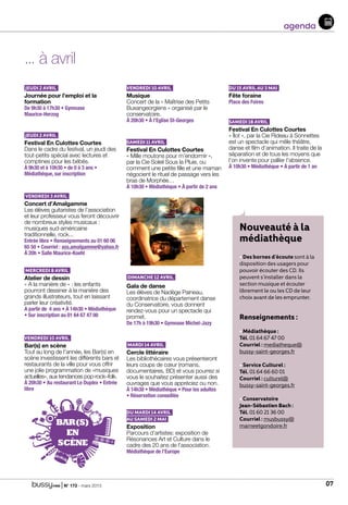 | N° 173 - mars 2015 07
agenda
... à avril
Jeudi 2 avril
Journée pour l’emploi et la
formation				
De 9h30 à 17h30 • Gymnase
Maurice-Herzog
Jeudi 2 avril
Festival En Culottes Courtes	
Dans le cadre du festival, un jeudi des
tout-petits spécial avec lectures et
comptines pour les bébés.		
À 9h30 et à 10h30 • de 0 à 3 ans •
Médiathèque, sur inscription
Vendredi 3 avril
Concert d’Amalgamme		
Les élèves guitaristes de l’association
et leur professeur vous feront découvrir
de nombreux styles musicaux :
musiques sud-américaine
traditionnelle, rock...		
Entrée libre • Renseignements au 01 60 06
65 50 • Courriel : ass.amalgamme@yahoo.fr
À 20h • Salle Maurice-Koehl
Mercredi 8 avril
Atelier de dessin
« A la manière de » : les enfants
pourront dessiner à la manière des
grands illustrateurs, tout en laissant
parler leur créativité.			
A partir de 4 ans • À 14h30 • Médiathèque
• Sur inscription au 01 64 67 47 00
Vendredi 10 avril
Bar(s) en scène
Tout au long de l’année, les Bar(s) en
scène investissent les différents bars et
restaurants de la ville pour vous offrir
une jolie programmation de «musiques
actuelles», aux tendances pop-rock–folk.	
À 20h30 • Au restaurant Le Duplex • Entrée
libre
Vendredi 10 avril
Musique			
Concert de la « Maîtrise des Petits
Buxangeorgiens » organisé par le
conservatoire.				
À 20h30 • À l’Eglise St-Georges
Samedi 11 avril
Festival En Culottes Courtes
« Mille moutons pour m’endormir »,
par la Cie Soleil Sous la Pluie, ou
comment une petite fille et une maman
négocient le rituel de passage vers les
bras de Morphée…			
À 10h30 • Médiathèque • À partir de 2 ans
Dimanche 12 avril
Gala de danse
Les élèves de Nadège Paineau,
coordinatrice du département danse
du Conservatoire, vous donnent
rendez-vous pour un spectacle qui
promet.					
De 17h à 19h30 • Gymnase Michel-Jazy
Mardi 14 avril
Cercle littéraire
Les bibliothécaires vous présenteront
leurs coups de cœur (romans,
documentaires, BD) et vous pourrez si
vous le souhaitez présenter aussi des
ouvrages que vous appréciez ou non.	
À 14h30 • Médiathèque • Pour les adultes
• Réservation conseillée
du mardi 14 avril
au samedi 2 mai
Exposition
Parcours d’artistes: exposition de
Résonances Art et Culture dans le
cadre des 20 ans de l’association.
Médiathèque de l’Europe
Du 15 avril au 3 mai
Fête foraine			
Place des Foires
Samedi 18 avril
Festival En Culottes Courtes
« Îlot », par la Cie Rideau à Sonnettes
est un spectacle qui mêle théâtre,
danse et film d’animation. Il traite de la
séparation et de tous les moyens que
l’on invente pour pallier l’absence.		
À 10h30 • Médiathèque • À partir de 1 an
Nouveauté à la
médiathèque
• Des bornes d’écoute sont à la
disposition des usagers pour
pouvoir écouter des CD. Ils
peuvent s’installer dans la
section musique et écouter
librement le ou les CD de leur
choix avant de les emprunter.
Renseignements :
• Médiathèque :
Tél. 01 64 67 47 00
Courriel : mediatheque@
bussy-saint-georges.fr
• Service Culturel :
Tél. 01 64 66 60 01
Courriel : culturel@
bussy-saint-georges.fr
• Conservatoire
Jean-Sébastien Bach :
Tél. 01 60 21 36 00
Courriel : musbussy@
marneetgondoire.frBAR(S)
EN
SCÈNE
 