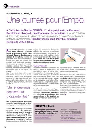08
Souhaitant redynamiser l’emploi
sur notre secteur, Chantal
Brunel a proposé un projet d’en-
vergure à Marne-et-Gondoire, qui a
accepté de le soutenir. «L’emploi est
primordial, aussi bien pour notre éco-
nomie que pour les familles qui
souffrent de la crise et du chômage.
Certaines entreprises peinent à se dé-
velopper faute de main d’œuvre, et
certaines personnes n’arrivent malheu-
reusement pas à décrocher un
emploi.
Il est donc important de mettre en rela-
tion directe les recruteurs et les de-
mandeurs d’emploi. Voilà les objectifs
de cette grande journée dédiée à l’em-
ploi et à la formation, à travers un forum
à l’échelle départementale, et même
au-delà. »
Les 18 communes de Marne-et-
Gondoire participeront à l’événe-
ment, qui promet une belle affluence.
Sur les 2000 m² de surface qu’offre le
gymnase Herzog, de nombreux
chefs d’entreprises de grandes
enseignes, mais aussi des petites
et moyennes entreprises en plein
essor, des professionnels de l’em-
ploi et de la formation ont confirmé
leur présence pour accueillir un très
évenementévènement
Ensavoirplus
Les entreprises qui souhaitent
recruter peuvent encore s’inscrire
sur le formulaire mis en ligne ici :
http://misc.campaign-web.fr/
marne-et-gondoire/
journee-pour-l-emploi/
•Pour plus d’informations,
contactez le service emploi de la
ville de Bussy au 01 64 66 59 03
•Par courriel : forum.emploi@
marneetgondoire.fr
•Sur le site de Marne et Gondoire :
http://www.marneetgondoire.fr/
développement economique
Unejournéepourl’Emploi
À l’initiative de Chantal BRUNEL, 1ère
vice présidente de Marne-et-
Gondoire en charge du développement économique, la toute 1ère
édition
du Forum de l’emploi de Marne-et-Gondoire aura lieu à Bussy ! Vous cherchez
un travail, une formation ? Rendez-vous le jeudi 2 avril au gymnase
Herzog de 9h30 à 17h30.
large public. Demandeurs d’emploi de
longue durée, employés souhaitant se
reconvertir, jeunes à la recherche du
premier emploi, petits boulots… : cette
journée s’adresse en effet à tous les
profils. Dédié aux 15-25 ans, le Point
Information Jeunesse (PIJ) est
également associé au projet.
Cap sur l’emploi !
Si certains secteurs d’activité sont au
ralenti, d’autres en revanche sont en
plein boom, avec à la clé de nom-
breuses offres d’emplois, que ce soit
en CDI, CDD, intérim, jobs étudiants ou
jobs d’été (PIJ de Bussy), dans des
secteurs comme la logistique, l’hôtelle-
rie, la restauration ou le tertiaire. Pour
faciliter l’accès à l’emploi local, les en-
treprises de Marne-et-Gondoire seront
largement représentées.
Par ailleurs, le premier contact, l’appa-
rence et l’assurance du candidat étant
essentiels, un espace « bien-être »
accueillant une sophrologue, une
cosméticienne et des coaches en
image seront à votre disposition pour
vous aider à vous présenter dans les
meilleures conditions, notamment lors
de l’entretien d’embauche.
Votre Curriculum Vitae est-il concis et
bien construit ? Pour le perfectionner,
un BAR à CV sera mis en place avec
des professionnels de l’emploi prêts à
concevoir avec vous le CV qui fera
peut-être toute la différence !
Enfin, des conférences sur la création
d’entreprise, le micro-crédit, l’emploi
des seniors, etc ... se tiendront lors de
cette journée entièrement dédiée à
l’emploi et à la formation. Venez nom-
breux !
”Un rendez-vous
accélérateur
d’opportunités ”
 
