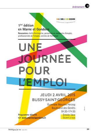 | N° 173 - mars 2015 09
évenementévènement
UNE
JOURNÉE
POUR
l’EMPLOI
1ère
édition
en Marne et Gondoire
Rencontres chefs d’entreprise, personnes en recherche d’emploi,
professionnels de l’emploi, centres de formation
JEUDI 2 avril 2015
Bussy-Saint-Georges
Gymnase Maurice Herzog
Boulevard des Genêts
9h30-17h30
Entrée libre
Ouvert à tous
Programme détaillé
sur www.marneetgondoire.fr
 