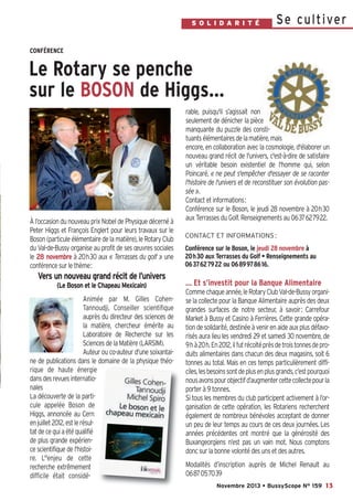 Bussyscope 159_Scope 05/11/13 14:25 Page13

S O L N D A R IR E
I AT U T É

Se c u l t i ve r

CONFÉRENCE

Le Rotary se penche
sur le BOSON de Higgs…

À l’occasion du nouveau prix Nobel de Physique décerné à
Peter Higgs et François Englert pour leurs travaux sur le
Boson (particule élémentaire de la matière), le Rotary Club
du Val-de-Bussy organise au profit de ses œuvres sociales
le 28 novembre à 20h30 aux « Terrasses du golf » une
conférence sur le thème:

rable, puisqu'il s’agissait non
seulement de dénicher la pièce
manquante du puzzle des constituants élémentaires de la matière, mais
encore, en collaboration avec la cosmologie, d'élaborer un
nouveau grand récit de l'univers, c'est-à-dire de satisfaire
un véritable besoin existentiel de l'homme qui, selon
Poincaré, « ne peut s'empêcher d'essayer de se raconter
l'histoire de l'univers et de reconstituer son évolution passée ».
Contact et informations:
Conférence sur le Boson, le jeudi 28 novembre à 20h30
aux Terrasses du Golf. Renseignements au 0637627922.
CONTACT ET INFORMATIONS :

Conférence sur le Boson, le jeudi 28 novembre à
20h30 aux Terrasses du Golf • Renseignements au
0637627922 ou 0689978616.

Vers un nouveau grand récit de l’univers
(Le Boson et le Chapeau Mexicain)
Animée par M. Gilles CohenTannoudji, Conseiller scientifique
auprès du directeur des sciences de
la matière, chercheur émérite au
Laboratoire de Recherche sur les
Sciences de la Matière (LARSIM).
Auteur ou co-auteur d'une soixantaine de publications dans le domaine de la physique théorique de haute énergie
dans des revues internationales
La découverte de la particule appelée Boson de
Higgs, annoncée au Cern
en juillet 2012, est le résultat de ce qui a été qualifié
de plus grande expérience scientifique de l'histoire. L''enjeu de cette
recherche extrêmement
difficile était considé-

… Et s’investit pour la Banque Alimentaire
Comme chaque année, le Rotary Club Val-de-Bussy organise la collecte pour la Banque Alimentaire auprès des deux
grandes surfaces de notre secteur, à savoir: Carrefour
Market à Bussy et Casino à Ferrières. Cette grande opération de solidarité, destinée à venir en aide aux plus défavorisés aura lieu les vendredi 29 et samedi 30 novembre, de
9h à 20h. En 2012, il fut récolté près de trois tonnes de produits alimentaires dans chacun des deux magasins, soit 6
tonnes au total. Mais en ces temps particulièrement difficiles, les besoins sont de plus en plus grands, c’est pourquoi
nous avons pour objectif d’augmenter cette collecte pour la
porter à 9 tonnes.
Si tous les membres du club participent activement à l’organisation de cette opération, les Rotariens recherchent
également de nombreux bénévoles acceptant de donner
un peu de leur temps au cours de ces deux journées. Les
années précédentes ont montré que la générosité des
Buxangeorgiens n’est pas un vain mot. Nous comptons
donc sur la bonne volonté des uns et des autres.
Modalités d’inscription auprès de Michel Renault au
0687057039
Novembre 2013 • BussyScope N° 159 13

 