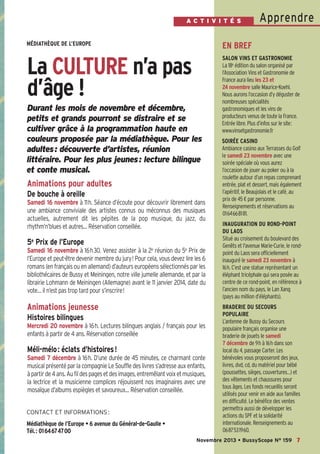 Bussyscope 159_Scope 05/11/13 14:25 Page7

A C T I V I T É S

Apprendre

MÉDIATHÈQUE DE L’EUROPE

EN BREF

La CULTURE n’a pas
d’âge !

SALON VINS ET GASTRONOMIE
La 18e édition du salon organisé par
l’Association Vins et Gastronomie de
France aura lieu les 23 et
24 novembre salle Maurice-Koehl.
Nous aurons l’occasion d’y déguster de
nombreuses spécialités
gastronomiques et les vins de
producteurs venus de toute la France.
Entrée libre. Plus d’infos sur le site:
www.vinsetgastronomie.fr

Durant les mois de novembre et décembre,
petits et grands pourront se distraire et se
cultiver grâce à la programmation haute en
couleurs proposée par la médiathèque. Pour les
adultes: découverte d’artistes, réunion
littéraire. Pour les plus jeunes: lecture bilingue
et conte musical.

Animations pour adultes
De bouche à oreille
Samedi 16 novembre à 11h. Séance d’écoute pour découvrir librement dans
une ambiance conviviale des artistes connus ou méconnus des musiques
actuelles, autrement dit les pépites de la pop musique, du jazz, du
rhythm’n’blues et autres… Réservation conseillée.

5e Prix de l’Europe
Samedi 16 novembre à 16h30. Venez assister à la 2e réunion du 5e Prix de
l’Europe et peut-être devenir membre du jury! Pour cela, vous devez lire les 6
romans (en français ou en allemand) d’auteurs européens sélectionnés par les
bibliothécaires de Bussy et Meiningen, notre ville jumelle allemande, et par la
librairie Lohmann de Meiningen (Allemagne) avant le 11 janvier 2014, date du
vote… il n’est pas trop tard pour s’inscrire!

Animations jeunesse
Histoires bilingues
Mercredi 20 novembre à 16h. Lectures bilingues anglais / français pour les
enfants à partir de 4 ans. Réservation conseillée

Méli-mélo : éclats d’histoires !
Samedi 7 décembre à 16h. D’une durée de 45 minutes, ce charmant conte
musical présenté par la compagnie Le Souffle des livres s’adresse aux enfants,
à partir de 4 ans. Au fil des pages et des images, entremêlant voix et musiques,
la lectrice et la musicienne complices réjouissent nos imaginaires avec une
mosaïque d’albums espiègles et savoureux… Réservation conseillée.

CONTACT ET INFORMATIONS :

Médiathèque de l’Europe • 6 avenue du Général-de-Gaulle •
Tél.: 0164674700

SOIRÉE CASINO
Ambiance casino aux Terrasses du Golf
le samedi 23 novembre avec une
soirée spéciale où vous aurez
l’occasion de jouer au poker ou à la
roulette autour d’un repas comprenant
entrée, plat et dessert, mais également
l’apéritif, le Beaujolais et le café, au
prix de 45 € par personne.
Renseignements et réservations au
0164668181.
INAUGURATION DU ROND-POINT
DU LAOS
Situé au croisement du boulevard des
Genêts et l'avenue Marie-Curie, le rondpoint du Laos sera officiellement
inauguré le samedi 23 novembre à
16h. C’est une statue représentant un
éléphant tricéphale qui sera posée au
centre de ce rond-point, en référence à
l’ancien nom du pays, le Lan Xang
(pays au million d’éléphants).
BRADERIE DU SECOURS
POPULAIRE
L’antenne de Bussy du Secours
populaire français organise une
braderie de jouets le samedi
7 décembre de 9h à 16h dans son
local du 4, passage Carter. Les
bénévoles vous proposeront des jeux,
livres, dvd, cd, du matériel pour bébé
(poussettes, sièges, couvertures…) et
des vêtements et chaussures pour
tous âges. Les fonds recueillis seront
utilisés pour venir en aide aux familles
en difficulté. Le bénéfice des ventes
permettra aussi de développer les
actions du SPF et la solidarité
internationale. Renseignements au
0687531960.

Novembre 2013 • BussyScope N° 159 7

 
