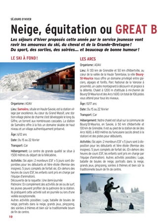 SÉJOURS D’HIVER

Neige, équitation ou GREAT B
Les séjours d’hiver proposés cette année par le service jeunesse vont
ravir les amoureux du ski, du cheval et de la Grande-Bretagne !
Du sport, des sorties, des soirées… et beaucoup de bonne humeur !

LE SKI À FOND !

LES ARCS
Organisme: ADAV
Lieu: À 130 km de Grenoble et 50 km d'Albertville, au
cœur de la vallée de la Haute Tarentaise, la ville BourgSt-Maurice nous offre un domaine privilégié entre glaciers, alpages et forêts. Parc National de la Vanoise à
proximité, un cadre montagnard à découvrir et propice à
la détente. Chalet à 1200 m d'altitude à mi-chemin de
Bourg-St-Maurice et des Arcs 1600. Un total de 106 pistes
vous attend pour tous les niveaux.

Organisme: ADAV

Âge: 10/17 ans

Lieu: Samoëns, située en Haute-Savoie, est la station village par excellence. Au cœur du Grand Massif, une station-village pleine de charme s'est développée le long du
Giffre, un torrent aux nombreuses cascades. La station
de Samoëns offre à la fois un domaine skiable de haut
niveau et un village authentiquement préservé.

Date: Du 15 au 22 février

Âge: 6/12 ans
Date: Du 15 au 22 février
Transport: Car
Hébergement: Le centre de grande qualité se situe à
1500 mètres du départ de la télécabine.
Activités: Ski alpin: 2 moniteurs ESF x 5 jours sont disponibles pour les débutants et 1ière étoile (Remise des
insignes). 5 jours complets de forfait ski. (En dehors des
heures de cours ESF, les enfants sont pris en charge par
l’équipe d'animation).
Découverte de la raquette: Une demi-journée
Patinoire: En complément des activités de ski ou de surf,
les jeunes peuvent profiter de la patinoire de la station.
Ils pratiquent cette activité soit en journée ou lors d'une
veillée exceptionnelle.
Autres activités possibles: Luge, bataille de boules de
neige, portraits dans la neige, grands jeux, ping-pong,
des soirées à thèmes et bien sûr la traditionnelle boum
de fin de centre.
10

Transport: Car
Hébergement: Notre chalet est situé sur la commune de
Bourg-St-Maurice, en Savoie, à 50 km d’Albertville et
130 km de Grenoble. Il est au pied de la station de ski des
Arcs 1600, à 400 mètres du funiculaire (accès direct à la
station) et des pistes pour débutants.
Activités: Ski alpin: 2 moniteurs ESF x 5 jours sont à disposition pour les débutants et 1ière étoile (Remise des
insignes). 5 jours complets de forfait ski. (En dehors des
heures de cours ESF, les enfants sont pris en charge par
l’équipe d'animation). Autres activités possibles: Luge,
bataille de boules de neige, portraits dans la neige,
grands jeux, ping-pong, soirées à thèmes et bien sûr la
traditionnelle boum de fin de centre.

 