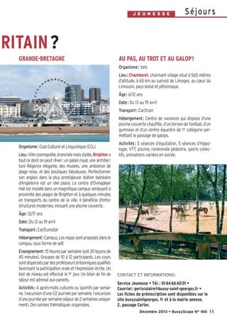 J E U N E S S E

S é j o u rs

RITAIN ?
GRANDE-BRETAGNE

AU PAS, AU TROT ET AU GALOP!
Organisme : Vels
Lieu : Chamberet, charmant village situé à 565 mètres
d’altitude, à 65 km au sud-est de Limoges, au cœur du
Limousin, pays boisé et pittoresque.
Âge : 6/12 ans
Date : Du 13 au 19 avril
Transport : Car/train
Hébergement : Centre de vacances qui dispose d’une
piscine couverte chauffée, d’un terrain de football, d’un
gymnase et d’un centre équestre de 1re catégorie permettant le passage de galops.

Organisme: Club Culturel et Linguistique (CCL)
Lieu: Ville cosmopolite, branchée mais stylée, Brighton a
tout ce dont on peut rêver: un palais royal, une architecture Régence élégante, des musées, une ambiance de
plage relax, et des boutiques fabuleuses. Perfectionner
son anglais dans la plus prestigieuse station balnéaire
d’Angleterre est un réel plaisir. Le centre d'Ovingdean
Hall est installé dans un magnifique campus verdoyant à
proximité des plages de Brighton et à quelques minutes
en transports du centre de la ville. Il bénéficie d'infrastructures modernes, incluant une piscine couverte.

Activités : 5 séances d’équitation, 5 séances d’hippologie, VTT, piscine, randonnée pédestre, sports collectifs, animations variées en soirée.

Âge: 12/17 ans
Date: Du 12 au 19 avril
Transport: Car/Eurostar
Hébergement: Campus. Les repas sont proposés dans le
campus, sous forme de self.
Enseignement: 15 heures par semaine (soit 20 leçons de
45 minutes). Groupes de 10 à 12 participants. Les cours
sont dispensés par des professeurs britanniques qualifiés
favorisant la participation orale et l'expression écrite. Un
test de niveau est effectué le 1er jour. Un bilan de fin de
séjour est adressé aux parents.
Activités: 4 après-midis culturels ou sportifs par semaine. 1 excursion d’une 1/2 journée par semaine. 1 excursion
d’une journée par semaine (séjour de 2 semaines uniquement). Des soirées thématiques organisées.

CONTACT ET INFORMATIONS :

Service Jeunesse • Tél. : 01 64 66 60 01 •
Courriel : periscolaire@bussy-saint-georges.fr •
Les fiches de préinscription sont disponibles sur le
site bussysaintgeorges. fr et à la mairie annexe,
2, passage Carter.
Décembre 2013 • BussyScope N° 160 11

 