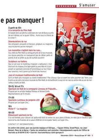 É V É N E M E N T

S’a m u se r

e pas manquer !
À partir de 15h
À la rencontre du Père Noël
En balade dans sa calèche, à pied dans les rues de Bussy ou près
de son traîneau sur le square Vitlina… Aurez-vous la chance de
le croiser?

Déambulations de rue
Des échassiers amusants et farceurs, jongleurs ou magiciens,
vous ne pourrez pas les manquer!

Les mascottes s’agitent dans les rues…
Aux côtés du Père Noël ou swinguant près de la loco musicale,
nos douces peluches ne manqueront pas de câliner petits et
grands et de se prêter au jeu de la photo souvenir!

Sculpteurs sur ballons
Que ce soit avec le mystérieux magicien « ballouneur » tout
droit sorti du chapeau d’un lapin géant ou avec Max et Lili proposant un spectacle convivial et humoristique sur leur triporteur sonorisé, il est à parier qu’ils feront des heureux!

Jazz et musiques traditionnelles de Noël
Est-il un Noël sans musiques ou chants traditionnels? Pas à Bussy! Que ce soient les lutins jazzmen des Twins Jazz
Events ou les lutins de la loco musicale du Père Noël, ils réchaufferont à coup sûr les rues du centre-ville au son de merveilleux chants de Noël.

15h15, 16h et 17h
Spectacle de Noël de la compagnie Lionceau et Fripouille…
Proposé par les artistes Nadège Paineau et Richard Guillo.
Représentations de 15 minutes

17h30
Spectacle Lumineux de jonglerie LED
Proposé par Les Super Cho…

18h
Mister F – Le magicien
18h30
Éblouissant spectacle de feu
À la nuit tombée, pour clôturer cet après-midi festif et rentrer les yeux pleins d’étoiles, ne ratez pas le fabuleux spectacle de feu des finalistes de la saison 2008 de Un Incroyable Talent, Les Super Cho…
CONTACT ET INFORMATIONS :

Un centre-ville animé, pour une journée magique et féérique… • Square Vitlina, Grand’Place, rue JeanMonnet, Place de la Marne • Toutes les animations sont gratuites • Renseignements auprès de l’Office de
Tourisme au 01 60 94 72 92 • Courriel : tourisme@bussy-saint-georges.fr
Décembre 2013 • BussyScope N° 160 3

 