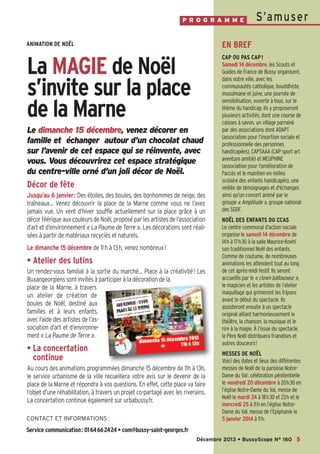 P R O G R A M M E

S’a m u se r

ANIMATION DE NOËL

EN BREF

La MAGIE de Noël
s’invite sur la place
de la Marne

CAP OU PAS CAP !
Samedi 14 décembre, les Scouts et
Guides de France de Bussy organisent,
dans notre ville, avec les
communautés catholique, bouddhiste,
musulmane et juive, une journée de
sensibilisation, ouverte à tous, sur le
thème du handicap. Ils y proposeront
plusieurs activités, dont une course de
caisses à savon, un village parrainé
par des associations dont ADAPT
(association pour l’insertion sociale et
professionnelle des personnes
handicapées), CAPSAAA (CAP sport art
aventure amitié) et MEUPHINE
(association pour l'amélioration de
l'accès et le maintien en milieu
scolaire des enfants handicapés), une
veillée de témoignages et d'échanges
ainsi qu'un concert animé par le
groupe « Amplitude », groupe national
des SGDF.

Le dimanche 15 décembre, venez décorer en
famille et échanger autour d’un chocolat chaud
sur l’avenir de cet espace qui se réinvente, avec
vous. Vous découvrirez cet espace stratégique
du centre-ville orné d’un joli décor de Noël.

Décor de fête
Jusqu’au 6 janvier : Des étoiles, des boules, des bonhommes de neige, des
traîneaux… Venez découvrir la place de la Marne comme vous ne l’avez
jamais vue. Un vent d’hiver souffle actuellement sur la place grâce à un
décor féérique aux couleurs de Noël, proposé par les artistes de l’association
d’art et d’environnement « La Paume de Terre ». Les décorations sont réalisées à partir de matériaux recyclés et naturels.
Le dimanche 15 décembre de 11h à 13h, venez nombreux!

• Atelier des lutins
Un rendez-vous familial à la sortie du marché… Place à la créativité! Les
Buxangeorgiens sont invités à participer à la décoration de la
place de la Marne, à travers
un atelier de création de
boules de Noël, destiné aux
familles et à leurs enfants,
avec l’aide des artistes de l’association d’art et d’environnement « La Paume de Terre ».

• La concertation
continue
Au cours des animations programmées dimanche 15 décembre de 11h à 13h,
le service urbanisme de la ville recueillera votre avis sur le devenir de la
place de la Marne et répondra à vos questions. En effet, cette place va faire
l’objet d’une réhabilitation, à travers un projet co-partagé avec les riverains.
La concertation continue également sur urbabussy.fr.
CONTACT ET INFORMATIONS :

NOËL DES ENFANTS DU CCAS
Le centre communal d’action sociale
organise le samedi 14 décembre de
14h à 17h30 à la salle Maurice-Koehl
son traditionnel Noël des enfants.
Comme de coutume, de nombreuses
animations les attendent tout au long
de cet après-midi festif. Ils seront
accueillis par le « clown ballouneur »,
le magicien et les artistes de l’atelier
maquillage qui grimeront les fripons
avant le début du spectacle. Ils
assisteront ensuite à un spectacle
original alliant harmonieusement le
théâtre, la chanson, la musique et le
rire à la magie. À l’issue du spectacle,
le Père Noël distribuera friandises et
autres douceurs!
MESSES DE NOËL
Voici des dates et lieux des différentes
messes de Noël de la paroisse NotreDame du Val: célébration pénitentielle
le vendredi 20 décembre à 20h30 en
l’église Notre-Dame du Val, messe de
Noël le mardi 24 à 18h30 et 23h et le
mercredi 25 à 11h en l’église NotreDame du Val, messe de l’Epiphanie le
5 janvier 2014 à 11h.

Service communication: 0164662424 • com@bussy-saint-georges.fr
Décembre 2013 • BussyScope N° 160 5

 