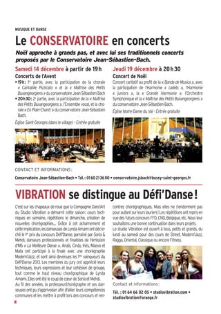MUSIQUE ET DANSE

Le CONSERVATOIRE en concerts
Noël approche à grands pas, et avec lui ses traditionnels concerts
proposés par le Conservatoire Jean-Sébastien-Bach.

Samedi 14 décembre à partir de 19 h

Jeudi 19 décembre à 20 h 30

Concerts de l’Avent

Concert de Noël

• 19h: 1re partie, avec la participation de la chorale
« Cantabile Pizzicato » et la « Maîtrise des Petits
Buxangeorgiens » du conservatoire Jean-Sébastien Bach
• 20h30: 2e partie, avec la participation de la « Maîtrise
des Petits Buxangeorgiens », l’Ensemble vocal, et la chorale « En Plain-Chant! » du conservatoire Jean-Sébastien
Bach.
Église Saint-Georges (dans le village) – Entrée gratuite

Concert caritatif au profit de la « Banda de Musica », avec
la participation de l’Harmonie « cadets », l’Harmonie
« juniors », la « Grande Harmonie », l’Orchestre
Symphonique et la « Maîtrise des Petits Buxangeorgiens »
du conservatoire Jean-Sébastien-Bach.
Église Notre-Dame du Val - Entrée gratuite

CONTACT ET INFORMATIONS :

Conservatoire Jean-Sébastien-Bach • Tél. : 01 60 21 36 00 • conservatoire.jsbach@bussy-saint-georges.fr

VIBRATION se distingue au Défi’Danse!
C'est sur les chapeaux de roue que la Compagnie Dans'Art
du Studio Vibration a démarré cette saison: cours techniques en semaine, répétitions le dimanche, création de
nouvelles chorégraphies… Grâce à cet acharnement et
cette implication, les danseuses de Lynda Amami ont décroché le 1er prix du concours Defi'Danse, parrainé par Soria &
Mehdi, danseurs professionnels et finalistes de l'émission
d’M6 « La Meilleure Danse ». Anaïs, Cindy, Inès, Maeva et
Mata ont participé à la finale avec une chorégraphie
Modern'Jazz, et sont ainsi devenues les 1res vainqueurs du
Defi'Danse 2013. Les membres du jury ont apprécié leurs
techniques, leurs expressions et leur cohésion de groupe,
tout comme le haut niveau chorégraphique de Lynda
Amami. Elles ont été le coup de cœur de Soria et Mehdi.
Au fil des années, la professeur/chorégraphe et ses danseuses ont pu s'apprivoiser afin d'allier leurs compétences
communes et les mettre à profit lors des concours et ren8

contres chorégraphiques. Mais elles ne s'endorment pas
pour autant sur leurs lauriers! Les répétitions ont repris en
vue des futurs concours FFD, CND, Belgique, etc. Nous leur
souhaitons une bonne continuation dans leurs projets.
Le studio Vibration est ouvert à tous, petits et grands, du
lundi au samedi pour des cours de Street, Modern'Jazz,
Ragga, Oriental, Classique ou encore Fitness.

Contact et informations :

Tél. : 01 64 66 02 05 • studiovibration.com •
studiovibration@orange.fr

 