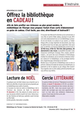 A C T I V I T É S

S’instruire

MÉDIATHÈQUE DE L’EUROPE

Offrez la bibliothèque
en CADEAU!
Afin de faire profiter ses richesses au plus grand nombre, la
médiathèque de l’Europe vous propose l’achat d’une carte d’abonnement
en guise de cadeau. C’est facile, pas cher, divertissant et instructif !
À l’occasion des fêtes de fin d’année ou d’un anniversaire, si
vous êtes en panne d’idée cadeau, pourquoi ne pas offrir
une carte d’abonnement d’un an à la bibliothèque, synonyme de clé d’accès à la culture et aux savoirs. La médiathèque offre un large répertoire de documents, pour tous
les goûts et pour tous les âges, pour apprendre, mais aussi
pour se distraire. Les heureux bénéficiaires auront accès à
32700 livres, 5700 CD, 750 DVD, 500 partitions, 94
abonnements à des revues, la possibilité d’accéder à des
ressources numériques (musique, films, e-book, auto-formation…), de suivre des cours d’initiation à l’informatique,
d’utiliser les ordinateurs, de se connecter à Internet. Invitezles à découvrir la médiathèque, un lieu privilégié d’animation, d’apprentissage, d’échanges et de loisirs!
Rendez-vous à l’accueil de la médiathèque avec le nom, le
prénom, l’adresse et la date de naissance du bénéficiaire. Le
paiement se fait en espèces ou par chèque. Rien d’autre!
Vous repartez avec la carte cadeau joliment présentée, que
vous offrirez vous-même.

Lecture de NOËL

Cercle LITTÉRAIRE

À quelques jours de Noël, laissez-vous emporter par la
féérie de cette fête, à travers des lectures proposées par
la médiathèque pour petits et grands…
À l’occasion du mois du conte, la médiathèque met à
l’honneur des lectures de Noël, le mercredi
18 décembre à 16h. Des albums et contes seront lus
pour les jeunes enfants (à partir de 4 ans). Venez écouter des histoires de Noël pour patienter avant l’arrivée
du Père Noël.
Entrée gratuite, réservation conseillée

En panne d’idées de lecture ? Rejoignez le cercle littéraire, le mardi 17 décembre à 14 h 30. Les bibliothécaires vous présenteront des romans, des documentaires, des BD… mais vous pouvez aussi présenter des ouvrages que vous avez appréciés ou
non ! Le tout dans une ambiance chaleureuse,
autour d’une tasse de thé ou de café.
Réservation conseillée

CONTACT ET INFORMATIONS :

Médiathèque de l’Europe • 6 avenue du Général-de-Gaulle • Tél. : 01 64 66 47 00
Décembre 2013 • BussyScope N° 160 9

 