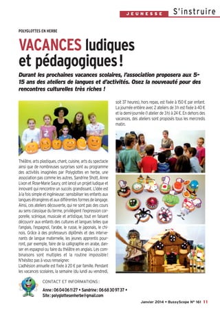 J E U N E S S E

S’ i n st r u i re

POLYGLOTTES EN HERBE

VACANCES ludiques
et pédagogiques!
Durant les prochaines vacances scolaires, l’association proposera aux 515 ans des ateliers de langues et d’activités. Osez la nouveauté pour des
rencontres culturelles très riches  !
soit 37 heures), hors repas, est fixée à 150 € par enfant.
La journée entière avec 2 ateliers de 3h est fixée à 40 €
et la demi-journée (1 atelier de 3h) à 24 €. En dehors des
vacances, des ateliers sont proposés tous les mercredis
matin.

Théâtre, arts plastiques, chant, cuisine, arts du spectacle
ainsi que de nombreuses surprises sont au programme
des activités imaginées par Polyglottes en herbe, une
association pas comme les autres. Sandrine Shott, Anne
Lixon et Rose-Marie Saury, ont lancé un projet ludique et
innovant qui rencontre un succès grandissant. L’idée est
à la fois simple et ingénieuse: sensibiliser les enfants aux
langues étrangères et aux différentes formes de langage.
Ainsi, ces ateliers découverte, qui ne sont pas des cours
au sens classique du terme, privilégient l’expression corporelle, scénique, musicale et artistique, tout en faisant
découvrir aux enfants des cultures et langues telles que
l’anglais, l’espagnol, l’arabe, le russe, le japonais, le chinois. Grâce à des professeurs diplômés et des intervenants de langue maternelle, les jeunes apprentis pourront, par exemple, faire de la calligraphie en arabe, danser en espagnol ou faire du théâtre en anglais. Les combinaisons sont multiples et la routine impossible !
N’hésitez pas à vous renseigner.
L’adhésion annuelle est fixée à 20 € par famille. Pendant
les vacances scolaires, la semaine (du lundi au vendredi,
CONTACT ET INFORMATIONS :

Anne: 0604061127 • Sandrine: 0668309737 •
Site: polyglottesenherbe@gmail.com
Janvier 2014 • BussyScope N° 161 11

 