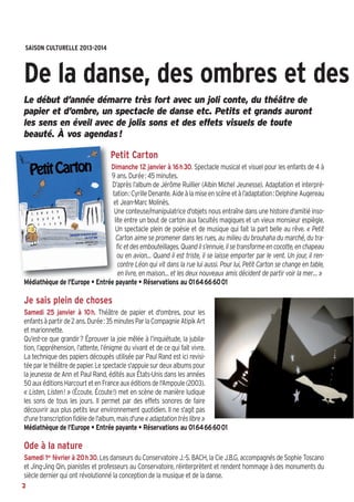 SAISON CULTURELLE  2013-2014

De la danse, des ombres et des
Le début d’année démarre très fort avec un joli conte, du théâtre de
papier et d’ombre, un spectacle de danse etc. Petits et grands auront
les sens en éveil avec de jolis sons et des effets visuels de toute
beauté. À vos agendas !

Petit Carton
Dimanche 12 janvier à 16h30. Spectacle musical et visuel pour les enfants de 4 à
9 ans. Durée: 45 minutes.
D’après l’album de Jérôme Ruillier (Albin Michel Jeunesse). Adaptation et interprétation: Cyrille Denante. Aide à la mise en scène et à l’adaptation: Delphine Augereau
et Jean-Marc Molinès.
Une conteuse/manipulatrice d'objets nous entraîne dans une histoire d'amitié insolite entre un bout de carton aux facultés magiques et un vieux monsieur espiègle.
Un spectacle plein de poésie et de musique qui fait la part belle au rêve. « Petit
Carton aime se promener dans les rues, au milieu du brouhaha du marché, du trafic et des embouteillages. Quand il s’ennuie, il se transforme en cocotte, en chapeau
ou en avion… Quand il est triste, il se laisse emporter par le vent. Un jour, il rencontre Léon qui vit dans la rue lui aussi. Pour lui, Petit Carton se change en table,
en livre, en maison… et les deux nouveaux amis décident de partir voir la mer… »
Médiathèque de l'Europe • Entrée payante • Réservations au 0164666001

Je sais plein de choses
Samedi 25 janvier à 10h. Théâtre de papier et d'ombres, pour les
enfants à partir de 2 ans. Durée: 35 minutes Par la Compagnie Atipik Art
et marionnette.
Qu’est-ce que grandir? Éprouver la joie mêlée à l’inquiétude, la jubilation, l’appréhension, l’attente, l’énigme du vivant et de ce qui fait vivre.
La technique des papiers découpés utilisée par Paul Rand est ici revisitée par le théâtre de papier. Le spectacle s'appuie sur deux albums pour
la jeunesse de Ann et Paul Rand, édités aux États-Unis dans les années
50 aux éditions Harcourt et en France aux éditions de l'Ampoule (2003).
« Listen, Listen! » (Écoute, Écoute!) met en scène de manière ludique
les sons de tous les jours. Il permet par des effets sonores de faire
découvrir aux plus petits leur environnement quotidien. Il ne s'agit pas
d'une transcription fidèle de l'album, mais d'une « adaptation très libre »
Médiathèque de l’Europe • Entrée payante • Réservations au 0164666001

Ode à la nature
Samedi 1er février à 20h30. Les danseurs du Conservatoire J.-S. BACH, la Cie J.B.G, accompagnés de Sophie Toscano
et Jing-Jing Qin, pianistes et professeurs au Conservatoire, réinterprètent et rendent hommage à des monuments du
siècle dernier qui ont révolutionné la conception de la musique et de la danse.
2

 