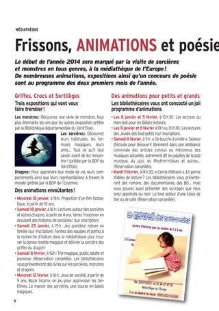MÉDIATHÈQUE 

Frissons, ANIMATIONS et poésie
Le début de l’année 2014 sera marqué par la visite de sorcières
et monstres en tous genres, à la médiathèque de l’Europe !
De nombreuses animations, expositions ainsi qu’un concours de poésie
sont au programme des deux premiers mois de l’année.

Griffes, Crocs et Sortilèges

Des animations pour petits et grands

Trois expositions qui vont vous
faire trembler!

Les bibliothécaires vous ont concocté un joli
programme d’animations

Les monstres: Découvrez une série de monstres, tous
plus étonnants les uns que les autres (exposition prêtée
par la Bibliothèque départementale du Val-d’Oise).
Les sorcières: Découvrez
leurs habitudes, les formules magiques, leurs
amis… Tout ce qu’il faut
savoir avant de les rencontrer! (prêtée par la BDP du
Val d’Oise).
Dragons: Pour apprendre leur mode de vie, leurs comportements ainsi que leurs représentations à travers le
monde (prêtée par la BDP de l’Essonne).

• Les 8 janvier et 5 février, à 10h30: Les lectures du
mercredi pour les Bébés lecteurs.
• Les 9 janvier et 6 février à 10h ou 10h30: Les lectures
des Jeudis des tout-petits (sur inscription).
• Samedi 8 février, à 11h: « De bouche à oreille ». Séance
d’écoute pour découvrir librement dans une ambiance
conviviale des artistes connus ou méconnus des
musiques actuelles, autrement dit les pépites de la pop
musique, du jazz, du Rhythm’n’blues et autres…
(Réservation conseillée).
• Mardi 11 février, à 14h30: « Cercle littéraire ». En panne
d’idées de lecture? Les bibliothécaires vous présenteront des romans, des documentaires, des BD… mais
vous pouvez aussi présenter des ouvrages que vous
avez appréciés  ou non! Le tout autour d’une tasse de
thé ou de café (Réservation conseillée).

Des animations envoûtantes!
• Mercredi 15 janvier, à 15h: Projection d’un film fantastique, à partir de 10 ans.
• Samedi 18 janvier, à 16h: Lectures autour des sorcières
et autres dragons, à partir de 4 ans. Venez frissonner en
écoutant des histoires de sorcières! (sur inscription)
• Samedi 25 janvier, à 15h: Jeu grandeur nature en
famille (sur inscription). Formez des équipes et partez à
la recherche d’indices dans la médiathèque pour trouver la bonne recette magique et délivrer la sorcière des
griffes du dragon!
• Samedi 8 février, à 16h: Thé magique, public adulte et
jeunesse. (Réservation conseillée). Les bibliothécaires
vous présenteront des livres sur les sorcières, monstres
et dragons.
• Mercredi 12 février, à 16h: Jeux de société, à partir de
5 ans. Bazar bizarre, un jeu pour apprivoiser les fantômes. Le manoir des sorcières, une course en balais
magiques.
4

 