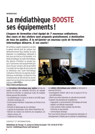INFORMATIQUE 

La médiathèque BOOSTE
ses équipements!
L’espace de formation s’est équipé de 7 nouveaux ordinateurs.
Des cours et des ateliers sont proposés gratuitement, à destination
de tous les publics. À la mi-janvier un nouveau cycle de formation
informatique démarre. À vos souris !
De nombreux usagers naviguent à vue dans
la galaxie Internet dont les contours leur
demeurent encore flous. Gratuits, les cours
dispensés à la médiathèque s’adressent à
tous ceux qui n'ont eu ni la formation, ni le
temps de pratiquer les outils informatiques.
Des séances d’initiation en groupe (jusqu’à 7 personnes) sont programmées plusieurs fois par semaine, afin de permettre
à un public de tous âges (8 ans et plus) de
se familiariser avec l’outil informatique,
l’utilisation d’Internet, les logiciels et périphériques multimédias. Un blog très riche
contenant près de 120 articles les accompagne tout au long de leur parcours pédagogique « Vi@-TICS »:
http://viatics.wordpress.com
Les formations informatiques pour adultes ont lieu les
mardis (14h-16h), les vendredis (10h-12h), les samedis
(10h-12h) et (14h-16h, un samedi par mois). De multiples
thèmes peuvent être abordés:
• Les périphériques: la souris, le clavier, la clé USB, l’appareil photo numérique, etc.
• Environnement Windows: l’explorateur, les fichiers et les
dossiers, etc.
• Entretien et dépannage de son ordinateur.
• Logiciels de bureautique: Excel, Word, PowerPoint, etc.
• Internet: les moteurs de recherche, les navigateurs, les
réseaux sociaux, etc.
• Traitement de l’image.

Les ateliers informatiques pour enfants se déroulent le
mercredi (10h-12h):
• accompagnent l’enfant; (dès 8 ans et jusqu’à la fin du
cycle élémentaire).
• offrent une action éducative et culturelle de proximité.
• évaluent cinq domaines de compétences:
• s’approprier un environnement informatique de travail.
• adopter une attitude responsable.
• créer, produire, traiter, exploiter des données.
• s'informer, se documenter.
• communiquer, échanger.
Pour vous inscrire, découvrir le programme, demander un
renseignement, n’hésitez pas à contacter la médiathèque.

CONTACT ET INFORMATIONS :

Médiathèque de l’Europe • 6, avenue du Général de Gaulle • Tél  : 01 64 67 47 00 •
Courriel  : mediatheque@bussy-saint-georges.fr
6

 