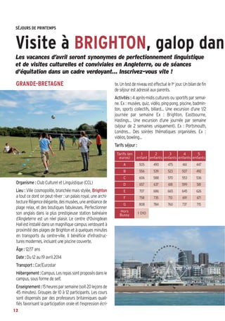 Bussyscope 162_Scope 31/01/14 13:22 Page12

SÉJOURS DE PRINTEMPS

Visite à BRIGHTON, galop dans
Les vacances d’avril seront synonymes de perfectionnement linguistique
et de visites culturelles et conviviales en Angleterre, ou de séances
d’équitation dans un cadre verdoyant… Inscrivez-vous vite !

GRANDE-BRETAGNE

te. Un test de niveau est effectué le 1er jour. Un bilan de fin
de séjour est adressé aux parents.
Activités : 4 après-midis culturels ou sportifs par semaine. Ex : musées, quiz, vidéo, ping-pong, piscine, badminton, sports collectifs, billard… Une excursion d’une 1/2
journée par semaine Ex : Brighton, Eastbourne,
Hastings… Une excursion d’une journée par semaine
(séjour de 2 semaines uniquement). Ex : Portsmouth,
Londres… Des soirées thématiques organisées. Ex :
vidéos, bowling…
Tarifs séjour :
Tarifs (en
euros)

1
2
3
4
5
enfant enfants enfants enfants enfants

A

505

490

475

461

447

B

556

539

523

507

492
536

C

Organisme : Club Culturel et Linguistique (CCL)
Lieu : Ville cosmopolite, branchée mais stylée, Brighton
a tout ce dont on peut rêver : un palais royal, une architecture Régence élégante, des musées, une ambiance de
plage relax, et des boutiques fabuleuses. Perfectionner
son anglais dans la plus prestigieuse station balnéaire
d’Angleterre est un réel plaisir. Le centre d'Ovingdean
Hall est installé dans un magnifique campus verdoyant à
proximité des plages de Brighton et à quelques minutes
en transports du centre-ville. Il bénéficie d'infrastructures modernes, incluant une piscine couverte.
Âge : 12/17 ans
Date : Du 12 au 19 avril 2014
Transport : Car/Eurostar
Hébergement : Campus. Les repas sont proposés dans le
campus, sous forme de self.
Enseignement : 15 heures par semaine (soit 20 leçons de
45 minutes). Groupes de 10 à 12 participants. Les cours
sont dispensés par des professeurs britanniques qualifiés favorisant la participation orale et l'expression écri12

606

588

570

553

D

657

637

618

599

581

E

707

686

665

645

626

F

758

735

713

691

671

G

808

784

760

737

715

Hors
Bussy

1 010

 