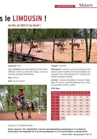 Bussyscope 162_Scope 31/01/14 13:22 Page13

S é j o u rs

J E U N E S S E

ns le LIMOUSIN !
AU PAS, AU TROT ET AU GALOP !

Organisme : Vels

Transport : Car/train

Lieu : Chamberet, charmant village situé à 565 mètres
d’altitude, à 65 km au sud-est de Limoges, au cœur du
Limousin, pays boisé et pittoresque.

Hébergement : Centre de vacances qui dispose d’une
piscine couverte chauffée, d’un terrain de football, d’un
gymnase et d’un centre équestre de 1re catégorie permettant le passage de galops.

Âge : 6/12 ans
Date : Du 13 au 19 avril

Activités : 5 séances d’équitation, 5 séances d’hippologie, VTT, piscine, randonnée pédestre, sports collectifs, animations variées en soirée.
Tarifs séjour :
Tarifs (en
euros)

1
2
3
4
5
enfant enfants enfants enfants enfants

A

298

289

280

272

263

B

327

317

308

299

290

C

357

346

336

326

316

D

387

375

364

353

342

E

417

404

392

380

369

F

446

433

420

407

395

G

476

462

448

434

421

Hors
Bussy

595

CONTACT ET INFORMATIONS :

Service Jeunesse • Tél. : 01 64 66 60 01 • Courriel : periscolaire@bussy-saint-georges.fr • Les fiches de
préinscription sont disponibles sur le site bussysaintgeorges. fr et à la mairie annexe, 2, passage Carter.
Février 2014 • BussyScope N° 162 13

 