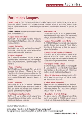 3
ApprendreD É C O U V E R T E
CONTACT ET INFORMATIONS :
Service culturel • Tél. : 01 64 66 60 01 ou culturel@bussy-saint-georges.fr •
Tout le programme est également consultable sur le site de la ville : www.bussysaintgeorges.fr
Mai 2014 • BussyScope N° 164
Ateliers d’initiation (nombre de places limité, réserva-
tions au 01 64 66 60 01) :
• Anglais - Relais mini-schools
De 10h à 10h45, pour les 3-5 ans. Atelier d’initiation à
l’anglaispourlestout-petits,unedécouverteludiquequi
ravira vos bambins !
• Anglais - Polyglottes
De 10h à 11h, pour les 6-10 ans. Une découverte de l’É-
cosse par le théâtre, avec en prime une petite représen-
tation pour les parents à la fin de l’heure.
• Anglais - Polyglottes
De 11h à 11h30 et de 11h30 à 12h, pour les 5-6 ans,
parentsacceptés.Venezjoueràun«Quiest-ce?»gran-
deur nature, mais en anglais, l’apprentissage par le jeu,
rien de tel !
• Russe - Polyglottes
De 11h15 à 12h, pour les enfants de 4 à 6 ans, parents
acceptés. Conte bilingue « l’Oiseau de feu », Ivan
Tsarévitch voit un jour un oiseau merveilleux, tout d’or
et de flammes; il le poursuit sans pouvoir s’en emparer,
et ne réussit qu’à lui arracher une de ses plumes scin-
tillantes…
• Russe - Polyglottes
De 13h à 14h, pour les 8-12 ans. Initiation à l’histoire des
poupées russes avec quelques mots de vocabulaire de
base, puis atelier arts plastiques avec décoration de
poupées que l’enfant pourra emporter.
• Comité de jumelage franco-italien
De 13h à 14h, pour les 6-11 ans, parents acceptés. Venez
découvrir l’italien en famille et profiter ensemble d’une
initiation à cette langue ensoleillée.
• Vietnamien - AVB
De 14h15 à 15h15, pour les 7-12 ans, parents acceptés.
Atelierd’initiationàlalangueetàlaculturevietnamienne
par le jeu, le Vietnam vous livre une partie de sa magie.
• Langues d’Europe de l’Est - Amber Ceolta
De14h30à15h30,pourlesenfantsde6-12ans,parents
acceptés. Découverte des langues de l’Est, le Bulgare,
l’Arménien, le Géorgien, par le chant. Une approche
ludique et pédagogique.
• Langues d’Afrique - Dagaba AfricanMemory
De16hà17h,pourlesenfantsde3-6ans,parentsaccep-
tés. Boubé est musicien, chanteur, conteur et danseur
originaire du Niger. Avec la musique traditionnelle et les
chants, venez voyager vers les couleurs de l’Afrique.
• Hiéroglyphes - Mondes Antiques
De 17h à 18h30, tout public (adultes et enfants à partir
de 6 ans). Introduction au monde des hiéroglyphes puis
atelier pratique de 45 minutes, une belle initiation aux
mystères de cette si subtile écriture figurative.
• Séance de calligraphies sur les stands de 15h à 17h :
hébreu, arabe, berbère, chinois, vous pourrez repartir
avec vos prénoms calligraphiés.
• Café des langues exceptionnel
À partir de 17h30 à la médiathèque. Amis polyglottes,
venez converser en langues étrangères. Quel que soit
votre niveau, n’hésitez plus à vous lancer ! Entrée gra-
tuite, une boisson est offerte.
• Concert privé de l’artiste Deldongo
Trio salsa en espagnol. À 19h. Retrouvez-nous en fin de
journée pour un petit air d’été latino avec le concert
« caliente » de Deldongo, le plus frenchy des salseros !
Forum des langues
Samedi 24 mai de 10h à 17h. Nombreux ateliers d’initiation aux langues et possibilité de rencontrer les pro-
fessionnels présents sur les stands : l’anglais, le berbère, l’allemand, le chinois, le portugais et bien d’autres
langues seront représentées. Et tentez de gagner une tablette numérique en répondant au quiz sur les
langues !
Bussyscope 164_Scope 06/05/14 10:12 Page3
 