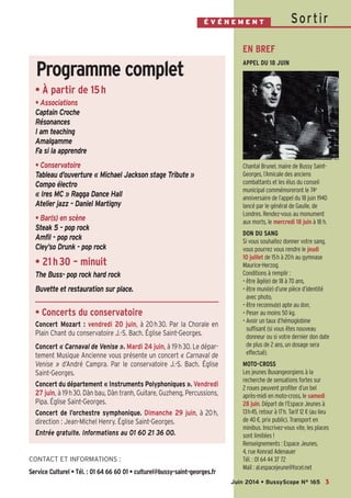 SortirÉ V É N E M E N T
CONTACT ET INFORMATIONS :
Service Culturel • Tél. : 01 64 66 60 01 • culturel@bussy-saint-georges.fr
EN BREF
APPEL DU 18 JUIN
Chantal Brunel, maire de Bussy Saint-
Georges, l’Amicale des anciens
combattants et les élus du conseil
municipal commémoreront le 74e
anniversaire de l’appel du 18 juin 1940
lancé par le général de Gaulle, de
Londres. Rendez-vous au monument
aux morts, le mercredi 18 juin à 18 h.
DON DU SANG
Si vous souhaitez donner votre sang,
vous pourrez vous rendre le jeudi
10 juillet de 15h à 20h au gymnase
Maurice-Herzog.
Conditions à remplir :
• être âgé(e) de 18 à 70 ans,
• être muni(e) d’une pièce d’identité
avec photo,
• être reconnu(e) apte au don,
• Peser au moins 50 kg.
• Avoir un taux d’hémoglobine
suffisant (si vous êtes nouveau
donneur ou si votre dernier don date
de plus de 2 ans, un dosage sera
effectué).
MOTO-CROSS
Les jeunes Buxangeorgiens à la
recherche de sensations fortes sur
2 roues peuvent profiter d’un bel
après-midi en moto-cross, le samedi
28 juin. Départ de l’Espace Jeunes à
13h45, retour à 17h. Tarif 12 € (au lieu
de 40 €, prix public). Transport en
minibus. Inscrivez-vous vite, les places
sont limitées !
Renseignements : Espace Jeunes,
4, rue Konrad Adenauer
Tél. : 01 64 44 37 72
Mail : al.espacejeune@focel.net
3Juin 2014 • BussyScope N° 165
• À partir de 15h
• Associations
Captain Croche
Résonances
I am teaching
Amalgamme
Fa si la apprendre
• Conservatoire
Tableau d’ouverture « Michael Jackson stage Tribute »
Compo électro
« Ires MC » Ragga Dance Hall
Atelier jazz – Daniel Martigny
• Bar(s) en scène
Steak 5 – pop rock
Amfil - pop rock
Cley’so Drunk - pop rock
• 21h30 – minuit
The Buss- pop rock hard rock
Buvette et restauration sur place.
• Concerts du conservatoire
Concert Mozart : vendredi 20 juin, à 20h30. Par la Chorale en
Plain Chant du conservatoire J.-S. Bach. Église Saint-Georges.
Concert « Carnaval de Venise ». Mardi 24 juin, à 19h30. Le dépar-
tement Musique Ancienne vous présente un concert « Carnaval de
Venise » d’André Campra. Par le conservatoire J.-S. Bach. Église
Saint-Georges.
Concert du département « Instruments Polyphoniques ». Vendredi
27 juin, à 19h30. Dàn bau, Dàn tranh, Guitare, Guzheng, Percussions,
Pipa. Église Saint-Georges.
Concert de l’orchestre symphonique. Dimanche 29 juin, à 20h,
direction : Jean-Michel Henry. Église Saint-Georges.
Entrée gratuite. Informations au 01 60 21 36 00.
Programme complet
 