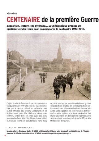 Exposition, lecture, thé littéraire… La médiathèque propose de
multiples rendez-vous pour commémorer le centenaire 1914-1918.
En juin, la ville de Bussy participe à la commémora-
tion du centenaire 1914-1918, avec une exposition réa-
lisée par le service culturel en partenariat avec
l'AHVB, l’Amicale des Anciens Combattants et les
Archives municipales. Elle célèbre la mémoire des
hommes, soldats bien sûr, mais aussi des civils,
femmes et enfants, à l'arrière. Ni grand siège militai-
re, ni village touché par les batailles du front, Bussy
ne cesse pourtant de vivre le quotidien au gré des
victoires et des défaites, des permissions et des can-
tonnements, des rationnements et des élans de soli-
darité. Cette exposition est aussi l’occasion de trans-
mettre notre histoire à la jeune génération. Les
objets rassemblés lors de la collecte organisée par le
service culturel seront exposés jusqu’au 28 juin à la
Médiathèque de l’Europe.
MÉDIATHÈQUE
CENTENAIRE de la première Guerre
4
CONTACT ET INFORMATIONS :
Service culturel, 2 passage Carter 01 64 66 68 18 ou culturel@bussy-saint-georges.fr ou Médiathèque de l’Europe,
6 avenue du Général-de-Gaulle - 01 64 67 47 00 ou mediatheque@bussy-saint-georges.fr
 