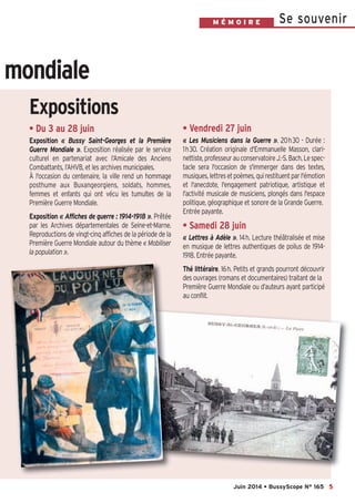 Se souvenirM É M O I R E
5
mondiale
Juin 2014 • BussyScope N° 165
• Du 3 au 28 juin
Exposition «  Bussy Saint-Georges et la Première
Guerre Mondiale  ». Exposition réalisée par le service
culturel en partenariat avec l’Amicale des Anciens
Combattants, l’AHVB, et les archives municipales.
À l'occasion du centenaire, la ville rend un hommage
posthume aux Buxangeorgiens, soldats, hommes,
femmes et enfants qui ont vécu les tumultes de la
Première Guerre Mondiale.
Exposition « Affiches de guerre : 1914-1918 ». Prêtée
par les Archives départementales de Seine-et-Marne.
Reproductions de vingt-cinq affiches de la période de la
Première Guerre Mondiale autour du thème « Mobiliser
la population ».
• Vendredi 27 juin
«  Les Musiciens dans la Guerre  ». 20h30 - Durée :
1h30. Création originale d'Emmanuelle Masson, clari-
nettiste,professeurauconservatoireJ.-S.Bach.Lespec-
tacle sera l'occasion de s'immerger dans des textes,
musiques,lettresetpoèmes,quirestituentparl'émotion
et l'anecdote, l'engagement patriotique, artistique et
l'activité musicale de musiciens, plongés dans l'espace
politique, géographique et sonore de la Grande Guerre.
Entrée payante.
• Samedi 28 juin
«  Lettres à Adèle  ». 14h. Lecture théâtralisée et mise
en musique de lettres authentiques de poilus de 1914-
1918. Entrée payante.
Thé littéraire. 16h. Petits et grands pourront découvrir
des ouvrages (romans et documentaires) traitant de la
Première Guerre Mondiale ou d’auteurs ayant participé
au conflit.
Expositions
 