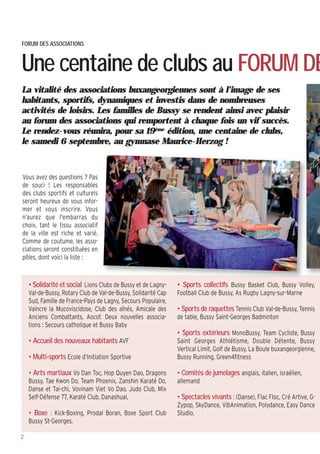 La vitalité des associations buxangeorgiennes sont à l’image de ses
habitants, sportifs, dynamiques et investis dans de nombreuses
activités de loisirs. Les familles de Bussy se rendent ainsi avec plaisir
au forum des associations qui remportent à chaque fois un vif succès.
Le rendez-vous réunira, pour sa 19ème
édition, une centaine de clubs,
le samedi 6 septembre, au gymnase Maurice-Herzog !
Vous avez des questions ? Pas
de souci ! Les responsables
des clubs sportifs et culturels
seront heureux de vous infor-
mer et vous inscrire. Vous
n’aurez que l'embarras du
choix, tant le tissu associatif
de la ville est riche et varié.
Comme de coutume, les asso-
ciations seront constituées en
pôles, dont voici la liste :
FORUM DES ASSOCIATIONS
Une centaine de clubs au FORUM DE
2
• Solidarité et social Lions Clubs de Bussy et de Lagny-
Val-de-Bussy, Rotary Club de Val-de-Bussy, Solidarité Cap
Sud, Famille de France-Pays de Lagny, Secours Populaire,
Vaincre la Mucoviscidose, Club des aînés, Amicale des
Anciens Combattants, Aocof. Deux nouvelles associa-
tions : Secours catholique et Bussy Baby
• Accueil des nouveaux habitants AVF
• Multi-sports Ecole d’Initiation Sportive
• Arts martiaux Vo Dan Toc, Hop Quyen Dao, Dragons
Bussy, Tae Kwon Do, Team Phoenix, Zanshin Karaté Do,
Danse et Tai-chi, Vovinam Viet Vo Dao, Judo Club, Mix
Self-Défense 77, Karaté Club, Danashuai,
• Boxe : Kick-Boxing, Prodal Boran, Boxe Sport Club
Bussy St-Georges.
• Sports collectifs Bussy Basket Club, Bussy Volley,
Football Club de Bussy, As Rugby Lagny-sur-Marne
• Sports de raquettes Tennis Club Val-de-Bussy, Tennis
de table, Bussy Saint-Georges Badminton
• Sports extérieurs MonoBussy, Team Cycliste, Bussy
Saint Georges Athlétisme, Double Détente, Bussy
Vertical Limit, Golf de Bussy, La Boule buxangeorgienne,
Bussy Running, Green4fitness
• Comités de jumelages anglais, italien, israélien,
allemand
• Spectacles vivants : (Danse), Flac Floc, Cré Artive, G-
Zypop, SkyDance, VibAnimation, Polydance, Easy Dance
Studio.
 