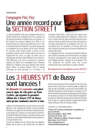 ASSOCIATIONS
Compagnie Flac Floc
Une année record pour
la SECTION STREET !
Le dimanche 14 septembre sera placé
sous le signe du vélo grâce au Team
Cycliste, qui organise la première
édition des 3 heures VTT de Bussy,
ainsi qu’une randonnée ouverte à tous.
LeMansases24Heures,Bussyaurases3Heures,cequin’est
déjà pas si mal ! L’épreuve est ouverte à tous les cyclistes,
licenciés ou non, âgés de 13 ans minimum. Il s’agit d’une cour-
se par équipe de 2 coureurs ou en solo dans les chemins à
proximité de l’étang de la Brosse. Le principe de l’épreuve est
deparcourirlapluslonguedistancedansletempsimpartisur
un circuit d’environ 4 km.
La durée de l’épreuve est de 3 heures pour les catégories
adultes, solo et juniors, et de 2 heures pour les cadets et
Les 3 HEURES VTT de Bussy
sont lancées !
CONTACT ET INFORMATIONS :
3 heures VTT de Bussy, le dimanche 14 septembre au
parc de la Brosse
Retrait des plaques : 8h45 à 9h45
Ouverture du circuit : 9h15
Départ : 10h pour les adultes, 11h pour les jeunes
Marc Bréda : 06 31 97 69 51
http://teambussy.free.fr
teamcyclistebussy@gmail.com
6
minimes,quinepourrontniêtresurclassésnis’inscrireensolo.
Seuls les vélos « tout terrain » seront acceptés au départ, les
vélos de type route, BMX ou cyclo-cross seront interdits. Les
vététistes trouveront un terrain propice à la pratique du VTT,
fait de montées et descentes et de passages assez techniques.
Enmargedeces3heuresVTT,leTeamcyclistemetégalement
en place une randonnée gratuite entre les étangs de la Brosse
et de la Loye sur un parcours balisé. Le départ sera fixé de la
mairie, à 10h pour le 5km et à 11h pour le 10km.
La saison 2013/2014 a été assez exceptionnelle pour la
section Street de la compagnie Flac Floc, puisque l’un
des groupes de danse a remporté tous les concours : 1er
prix national au concours régional de la CND, 1er prix
Archoréa avec prix spécial musicalité du jury et 1er prix
à l’European Dance Competition. Les autres groupes de
la compagnie ont aussi obtenu de très bons résultats
en concours cette année, faisant la fierté de leur
professeur, Sabrina Lonis. Certains élèves ont aussi eu
l’opportunité de suivre un stage de danse avec le
chorégraphe américain Derek Mitchell en avril dernier.
Côté télévision, vous avez pu apercevoir à plusieurs
reprises des élèves de la compagnie dans l’émission
KIDS20 sur Télétoon, mais aussi Naomie dans Disney
Dance Talent sur Disney Channel. Enfin, le groupe
Scallywag, qui avait participé à « La France a un
Incroyable Talent 2012 » a été choisi pour danser dans
le clip des artistes Black M et H Magnum « Efface mon
num ». Autant dire que cette année était placée sous le
signe du travail, du plaisir mais aussi de la réussite pour
les élèves passionnés de la compagnie Flac Floc. Les
inscriptions pour les rejoindre à la rentrée 2014 sont
dès à présent ouvertes pour les danseurs débutants ou
avancés dès 8 ans.
La compagnie Flac floc, c'est aussi des ateliers théâtres
pour enfants et adultes avec Richard Guillo, des stages
de danse contemporaine et des stages de contorsion
avec Nadège Paineau. L'équipe de la compagnie Flac
Floc préparent les artistes dans leur cursus
professionnel (cours particuliers ou petits comités).
Renseignements et inscriptions au 06 16 28 59 13
 