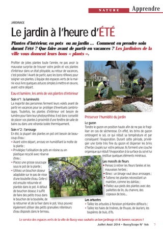 7
ApprendreN A T U R E
Juillet Août 2014 • BussyScope N° 166
Plantes d’intérieur, en pots ou au jardin … Comment en prendre soin
durant l’été ? Que faire avant de partir en vacances ? Les jardiniers de la
ville vous donnent leurs bons « plants ».
Profiter de jolies plantes toute l’année, ne pas avoir la
mauvaise surprise de trouver votre jardin et vos plantes
d’intérieur dans un état pitoyable, au retour de vacances,
c’est possible ! Avant de partir, ayez les bons réflexes pour
soigner vos plantes. L’équipe des espaces verts de la mai-
rievouslivrequelquesastucessimplesàmettreenœuvre,
avant votre départ.
Eau et lumière, les amis de vos plantes d’intérieur
Soin n°1 : la luminosité
La majorité des personnes ferment leurs volets avant de
partirenvacancespourse protégerd’éventuelscambrio-
lages. Toutefois, les plantes d’intérieur ont besoin de
lumièrepourfaireleurphotosynthèse.Ilestdoncconseillé
deplacervosplantesàproximitéd’unefenêtredesallede
bains ou dans une véranda isolée thermiquement.
Soin n°2 : l’arrosage
En été, la plupart des plantes en pot ont besoin de beau-
coup d’eau :
•Avant votre départ, arrosez en humidifiant la motte de
la plante ;
•Privilégiez l’utilisation de pots en résine ou en
plastique recyclé avec réserve
d’eau ;
•Placez une grosse soucoupe
sous le pot de la plante ;
•Utilisez un bouchon doseur
adaptable sur le pas de visse
d’une bouteille d’eau. Celle-ci
est ensuite retournée et
plantée dans le pot. A défaut
de bouchon doseur, il suffit
de faire des petits trous dans
le bouchon de la bouteille, de
la retourner et de la fixer dans le pot. Vous pouvez
également utiliser des petits granulées rétenteurs
d’eau disposés dans le terreau.
Préserver l’humidité du jardin
Le gazon
Tondre le gazon en position haute afin de ne pas le fragi-
liser en cas de sècheresse. En effet, les brins de gazon
ombragent le sol, ce qui réduit sa température et par
conséquent l’évaporation. Durant cette période, privilé-
gier une tonte très fine du gazon et disperser les brins
d’herbe coupés sur votre pelouse. Ils forment une couche
organiquequiréduitl’évaporationàlasurfacedusoletlui
restitue quelques éléments minéraux.
Les massifs de fleurs
•Pensez à retirer les fleurs fanées et les
mauvaises herbes ;
•Binez : un binage vaut deux arrosages ;
•Tutterez les plantes nécessitant un
maintien, comme les dahlias ;
•Paillez aux pieds des plantes avec des
paillettes de lin, du chanvre, des
copeaux de bois…
Les arbustes
•Taillez les arbustes à floraison printanière défleuris ;
•Taillez les haies de troènes, de thuyas, de lauriers, les
taupières de buis, d’ifs.
JARDINAGE
Le jardin à l’heure d’ÉTÉ
Le service des espaces verts de la ville de Bussy vous souhaite un bon jardinage et de bonnes vacances !
 