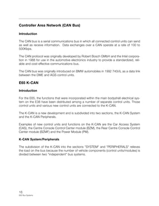 16
E65 Bus Systems
Controller Area Network (CAN Bus)
Introduction
The CAN bus is a serial communications bus in which all connected control units can send
as well as receive information. Data exchanges over a CAN operate at a rate of 100 to
500Kbps.
The CAN protocol was originally developed by Robert Bosch GMbH and the Intel corpora-
tion in 1988 for use in the automotive electronics industry to provide a standardized, reli-
able and cost-effective communications bus.
The CAN bus was originally introduced on BMW automobiles in 1992 740i/iL as a data link
between the DME and AGS control units.
E65 K-CAN
Introduction
For the E65, the functions that were incorporated within the main bodyshell electrical sys-
tem on the E38 have been distributed among a number of separate control units. Those
control units and various new control units are connected to the K-CAN.
The K-CAN is a new development and is subdivided into two sections, the K-CAN System
and the K-CAN Peripherals.
Examples of new control units and functions on the K-CAN are the Car Access System
(CAS), the Centre Console Control Center module (BZM), the Rear Centre Console Control
Center module (BZMF) and the Power Module (PM).
K-CAN System/Peripherals
The subdivision of the K-CAN into the sections "SYSTEM" and "PERIPHERALS" relieves
the load on the bus because the number of vehicle components (control units/modules) is
divided between two "independent" bus systems.
 