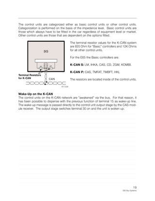 19
E65 Bus Systems
The control units are categorized either as basic control units or other control units.
Categorization is performed on the basis of the impedance level. Basic control units are
those which always have to be fitted in the car regardless of equipment level or market.
Other control units are those that are dependent on the options fitted.
The terminal resistor values for the K-CAN system
are 820 Ohm for “Basic” controllers and 12K Ohms
for all other control units.
For the E65 the Basic controllers are:
K-CAN S: LM, IHKA, CAS, CD, ZGM, KOMBI.
K-CAN P: CAS, TMFAT, TMBFT, HKL
The resistors are located inside of the control units.
Wake-Up on the K-CAN
The control units on the K-CAN network are "awakened" via the bus. For that reason, it
has been possible to dispense with the previous function of terminal 15 as wake-up line.
The wake-up message is passed directly to the control unit output stage by the CAS mod-
ule receiver. The output stage switches terminal 30 on and the unit is woken up.
KT-7228
Terminal Resistors
for K-CAN
 