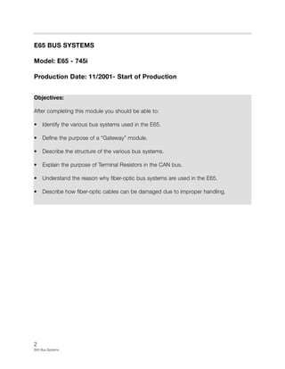 2
E65 Bus Systems
E65 BUS SYSTEMS
Model: E65 - 745i
Production Date: 11/2001- Start of Production
Objectives:
After completing this module you should be able to:
• Identify the various bus systems used in the E65.
• Define the purpose of a “Gateway” module.
• Describe the structure of the various bus systems.
• Explain the purpose of Terminal Resistors in the CAN bus.
• Understand the reason why fiber-optic bus systems are used in the E65.
• Describe how fiber-optic cables can be damaged due to improper handling.
 