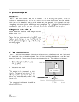 20
E65 Bus Systems
PT (Powertrain) CAN
Introduction
The PT CAN is the fastest CAN bus in the E65. It is an existing bus system. PT CAN
stands for powertrain CAN. It links all control units/modules associated with the power-
train. All the bus nodes are connected in parallel with one another. In contrast with the pre-
vious bus, (two-core twisted pair) it now has three wires. The third wire of the bus cable is
used as the wake-up line and has nothing to do with the actual CAN bus function.
Voltage Level on the PT CAN
When the bus is inactive, the bus high and low
levels are at 2.5 V.
When the bus becomes active, the CAN Low
voltage level changes to low (1.5 V) and the
CAN High level changes to high (4 V), thus rep-
resenting logical 1.
PT CAN Terminal Resistors
The PT CAN uses two terminal resistors to establish the correct inductive and capacitive
impedance in the communication lines. Two 120 Ohm resistors are located in the wire har-
ness (no longer in the control units as on previous systems). The resistors are located:
• Behind the right front kick-panel
trim. (A-pillar)
• Below the rear seat.
The resistance is measured by con-
necting the appropriate adapter to any
of the modules on the PT-CAN and
measuring resistance between CAN-H
and CAN-L.
The measured resistance should be
close to 60 Ohms.
KT-7333
External Resistors
KT-8313
 