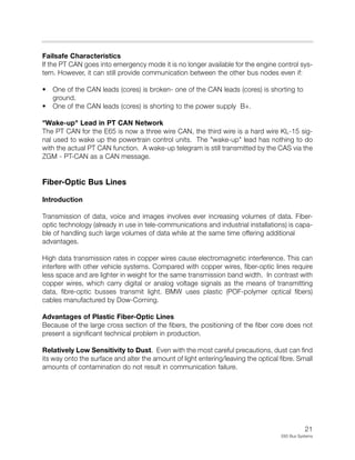 21
E65 Bus Systems
Failsafe Characteristics
If the PT CAN goes into emergency mode it is no longer available for the engine control sys-
tem. However, it can still provide communication between the other bus nodes even if:
• One of the CAN leads (cores) is broken- one of the CAN leads (cores) is shorting to
ground.
• One of the CAN leads (cores) is shorting to the power supply B+.
"Wake-up" Lead in PT CAN Network
The PT CAN for the E65 is now a three wire CAN, the third wire is a hard wire KL-15 sig-
nal used to wake up the powertrain control units. The "wake-up" lead has nothing to do
with the actual PT CAN function. A wake-up telegram is still transmitted by the CAS via the
ZGM - PT-CAN as a CAN message.
Fiber-Optic Bus Lines
Introduction
Transmission of data, voice and images involves ever increasing volumes of data. Fiber-
optic technology (already in use in tele-communications and industrial installations) is capa-
ble of handling such large volumes of data while at the same time offering additional
advantages.
High data transmission rates in copper wires cause electromagnetic interference. This can
interfere with other vehicle systems. Compared with copper wires, fiber-optic lines require
less space and are lighter in weight for the same transmission band width. In contrast with
copper wires, which carry digital or analog voltage signals as the means of transmitting
data, fibre-optic busses transmit light. BMW uses plastic (POF-polymer optical fibers)
cables manufactured by Dow-Corning.
Advantages of Plastic Fiber-Optic Lines
Because of the large cross section of the fibers, the positioning of the fiber core does not
present a significant technical problem in production.
Relatively Low Sensitivity to Dust. Even with the most careful precautions, dust can find
its way onto the surface and alter the amount of light entering/leaving the optical fibre. Small
amounts of contamination do not result in communication failure.
 