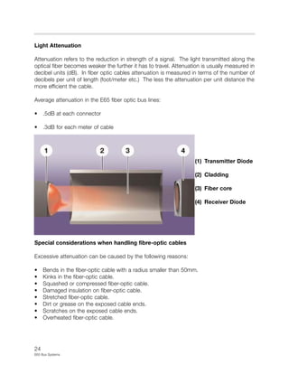24
E65 Bus Systems
Light Attenuation
Attenuation refers to the reduction in strength of a signal. The light transmitted along the
optical fiber becomes weaker the further it has to travel. Attenuation is usually measured in
decibel units (dB). In fiber optic cables attenuation is measured in terms of the number of
decibels per unit of length (foot/meter etc.) The less the attenuation per unit distance the
more efficient the cable.
Average attenuation in the E65 fiber optic bus lines:
• .5dB at each connector
• .3dB for each meter of cable
(1) Transmitter Diode
(2) Cladding
(3) Fiber core
(4) Receiver Diode
Special considerations when handling fibre-optic cables
Excessive attenuation can be caused by the following reasons:
• Bends in the fiber-optic cable with a radius smaller than 50mm.
• Kinks in the fiber-optic cable.
• Squashed or compressed fiber-optic cable.
• Damaged insulation on fiber-optic cable.
• Stretched fiber-optic cable.
• Dirt or grease on the exposed cable ends.
• Scratches on the exposed cable ends.
• Overheated fiber-optic cable.
 