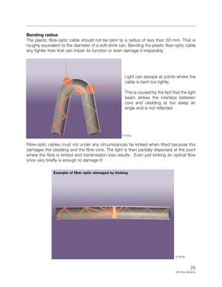 25
E65 Bus Systems
Bending radius
The plastic fibre-optic cable should not be bent to a radius of less than 50 mm. That is
roughly equivalent to the diameter of a soft-drink can. Bending the plastic fiber-optic cable
any tighter than that can impair its function or even damage it irreparably.
Light can escape at points where the
cable is bent too tightly.
This is caused by the fact that the light
beam strikes the interface between
core and cladding at too steep an
angle and is not reflected.
Fibre-optic cables must not under any circumstances be kinked when fitted because this
damages the cladding and the fibre core. The light is then partially dispersed at the point
where the fibre is kinked and transmission loss results. Even just kinking an optical fibre
once very briefly is enough to damage it!
KT-8782
KT-8784
Example of fiber optic damaged by kinking
 