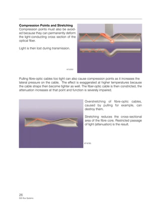 26
E65 Bus Systems
Compression Points and Stretching
Compression points must also be avoid-
ed because they can permanently deform
the light-conducting cross section of the
optical fiber.
Light is then lost during transmission.
Pulling fibre-optic cables too tight can also cause compression points as it increases the
lateral pressure on the cable. The effect is exaggerated at higher temperatures because
the cable straps then become tighter as well. The fiber-optic cable is then constricted, the
attenuation increases at that point and function is severely impaired.
Overstretching of fibre-optic cables,
caused by pulling for example, can
destroy them.
Stretching reduces the cross-sectional
area of the fibre core. Restricted passage
of light (attenuation) is the result.
KT-8781
KT-8785
 