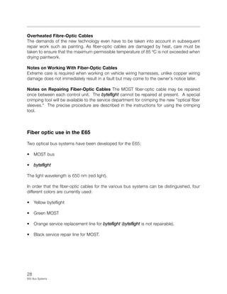 28
E65 Bus Systems
Overheated Fibre-Optic Cables
The demands of the new technology even have to be taken into account in subsequent
repair work such as painting. As fiber-optic cables are damaged by heat, care must be
taken to ensure that the maximum permissible temperature of 85 ºC is not exceeded when
drying paintwork.
Notes on Working With Fiber-Optic Cables
Extreme care is required when working on vehicle wiring harnesses, unlike copper wiring
damage does not immediately result in a fault but may come to the owner's notice later.
Notes on Repairing Fiber-Optic Cables The MOST fiber-optic cable may be repaired
once between each control unit. The byteflight cannot be repaired at present. A special
crimping tool will be available to the service department for crimping the new "optical fiber
sleeves." The precise procedure are described in the instructions for using the crimping
tool.
Fiber optic use in the E65
Two optical bus systems have been developed for the E65:
• MOST bus
• byteflight
The light wavelength is 650 nm (red light).
In order that the fiber-optic cables for the various bus systems can be distinguished, four
different colors are currently used:
• Yellow byteflight
• Green MOST
• Orange service replacement line for byteflight (byteflight is not repairable).
• Black service repair line for MOST.
 