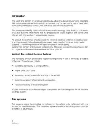 3
Bus Systems
Introduction
The safety and comfort of vehicles are continually advancing. Legal requirements relating to
fuel consumption and exhaust emissions can now only be met by the use of more elec-
tronic components (e.g. control units, actuators and sensors) in vehicles.
Processes controlled by individual control units are increasingly being linked to one anoth-
er via bus systems. That means that the processes are shared together and control units
interact with one another in a coordinated manner.
As a result, the exchange of data across the vehicle's electrical system is increasing rapid-
ly and because of that exchange of information, many new functions are being made
possible. The consequences of this trend are greater vehicle safety,
superior ride comfort and improved fuel economy. However, such continuing advances can
no longer be achieved with conventional electrical systems.
Limits of Conventional Electrical Systems
The increasing amount of desirable electronic components in cars is limited by a number
of factors. These factors include:
• Increasing complexity of wiring systems
• Higher production costs
• Increasing demands on available space in the vehicle
• Extreme complexity of component configuration
• Reduced reliability of the overall system
In order to minimize such disadvantages, bus systems are now being used for the vehicle's
electrical system.
Bus systems
Bus systems enable the individual control units on the vehicle to be networked with one
another via "serial interfaces." The use of bus systems in vehicle electrical systems provides
a number of advantages.
 