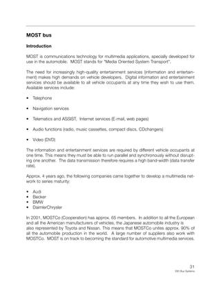 31
E65 Bus Systems
MOST bus
Introduction
MOST is communications technology for multimedia applications, specially developed for
use in the automobile. MOST stands for "Media Oriented System Transport".
The need for increasingly high-quality entertainment services (information and entertain-
ment) makes high demands on vehicle developers. Digital information and entertainment
services should be available to all vehicle occupants at any time they wish to use them.
Available services include:
• Telephone
• Navigation services
• Telematics and ASSIST, Internet services (E-mail, web pages)
• Audio functions (radio, music cassettes, compact discs, CDchangers)
• Video (DVD)
The information and entertainment services are required by different vehicle occupants at
one time. This means they must be able to run parallel and synchronously without disrupt-
ing one another. The data transmission therefore requires a high band-width (data transfer
rate).
Approx. 4 years ago, the following companies came together to develop a multimedia net-
work to series maturity:
• Audi
• Becker
• BMW
• DaimlerChrysler
In 2001, MOSTCo (Cooperation) has approx. 65 members. In addition to all the European
and all the American manufacturers of vehicles, the Japanese automobile industry is
also represented by Toyota and Nissan. This means that MOSTCo unites approx. 90% of
all the automobile production in the world. A large number of suppliers also work with
MOSTCo. MOST is on track to becoming the standard for automotive multimedia services.
 