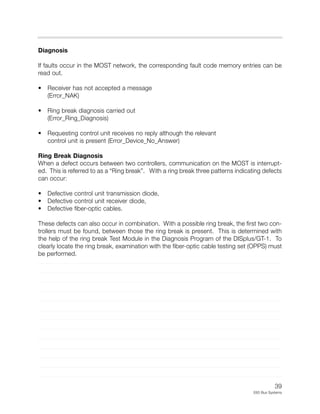39
E65 Bus Systems
Diagnosis
If faults occur in the MOST network, the corresponding fault code memory entries can be
read out.
• Receiver has not accepted a message
(Error_NAK)
• Ring break diagnosis carried out
(Error_Ring_Diagnosis)
• Requesting control unit receives no reply although the relevant
control unit is present (Error_Device_No_Answer)
Ring Break Diagnosis
When a defect occurs between two controllers, communication on the MOST is interrupt-
ed. This is referred to as a “Ring break”. With a ring break three patterns indicating defects
can occur:
• Defective control unit transmission diode,
• Defective control unit receiver diode,
• Defective fiber-optic cables.
These defects can also occur in combination. With a possible ring break, the first two con-
trollers must be found, between those the ring break is present. This is determined with
the help of the ring break Test Module in the Diagnosis Program of the DISplus/GT-1. To
clearly locate the ring break, examination with the fiber-optic cable testing set (OPPS) must
be performed.
 
