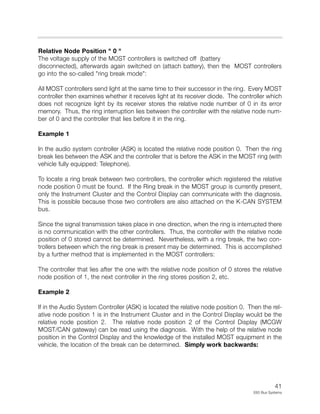 41
E65 Bus Systems
Relative Node Position " 0 "
The voltage supply of the MOST controllers is switched off (battery
disconnected), afterwards again switched on (attach battery), then the MOST controllers
go into the so-called "ring break mode":
All MOST controllers send light at the same time to their successor in the ring. Every MOST
controller then examines whether it receives light at its receiver diode. The controller which
does not recognize light by its receiver stores the relative node number of 0 in its error
memory. Thus, the ring interruption lies between the controller with the relative node num-
ber of 0 and the controller that lies before it in the ring.
Example 1
In the audio system controller (ASK) is located the relative node position 0. Then the ring
break lies between the ASK and the controller that is before the ASK in the MOST ring (with
vehicle fully equipped: Telephone).
To locate a ring break between two controllers, the controller which registered the relative
node position 0 must be found. If the Ring break in the MOST group is currently present,
only the Instrument Cluster and the Control Display can communicate with the diagnosis.
This is possible because those two controllers are also attached on the K-CAN SYSTEM
bus.
Since the signal transmission takes place in one direction, when the ring is interrupted there
is no communication with the other controllers. Thus, the controller with the relative node
position of 0 stored cannot be determined. Nevertheless, with a ring break, the two con-
trollers between which the ring break is present may be determined. This is accomplished
by a further method that is implemented in the MOST controllers:
The controller that lies after the one with the relative node position of 0 stores the relative
node position of 1, the next controller in the ring stores position 2, etc.
Example 2
If in the Audio System Controller (ASK) is located the relative node position 0. Then the rel-
ative node position 1 is in the Instrument Cluster and in the Control Display would be the
relative node position 2. The relative node position 2 of the Control Display (MCGW
MOST/CAN gateway) can be read using the diagnosis. With the help of the relative node
position in the Control Display and the knowledge of the installed MOST equipment in the
vehicle, the location of the break can be determined. Simply work backwards:
 