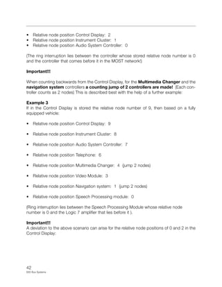 42
E65 Bus Systems
• Relative node position Control Display: 2
• Relative node position Instrument Cluster: 1
• Relative node position Audio System Controller: 0
(The ring interruption lies between the controller whose stored relative node number is 0
and the controller that comes before it in the MOST network!)
Important!!!
When counting backwards from the Control Display, for the Multimedia Changer and the
navigation system controllers a counting jump of 2 controllers are made! (Each con-
troller counts as 2 nodes) This is described best with the help of a further example:
Example 3
If in the Control Display is stored the relative node number of 9, then based on a fully
equipped vehicle:
• Relative node position Control Display: 9
• Relative node position Instrument Cluster: 8
• Relative node position Audio System Controller: 7
• Relative node position Telephone: 6
• Relative node position Multimedia Changer: 4 (jump 2 nodes)
• Relative node position Video Module: 3
• Relative node position Navigation system: 1 (jump 2 nodes)
• Relative node position Speech Processing module: 0
(Ring interruption lies between the Speech Processing Module whose relative node
number is 0 and the Logic 7 amplifier that lies before it ).
Important!!!
A deviation to the above scenario can arise for the relative node positions of 0 and 2 in the
Control Display:
 