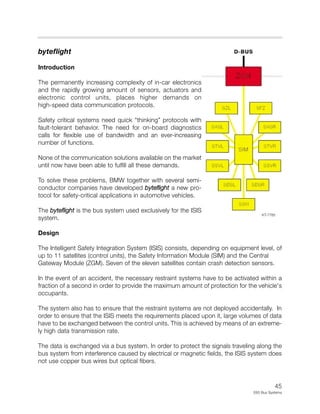 45
E65 Bus Systems
byteflight
Introduction
The permanently increasing complexity of in-car electronics
and the rapidly growing amount of sensors, actuators and
electronic control units, places higher demands on
high-speed data communication protocols.
Safety critical systems need quick “thinking” protocols with
fault-tolerant behavior. The need for on-board diagnostics
calls for flexible use of bandwidth and an ever-increasing
number of functions.
None of the communication solutions available on the market
until now have been able to fulfill all these demands.
To solve these problems, BMW together with several semi-
conductor companies have developed byteflight a new pro-
tocol for safety-critical applications in automotive vehicles.
The byteflight is the bus system used exclusively for the ISIS
system.
Design
The Intelligent Safety Integration System (ISIS) consists, depending on equipment level, of
up to 11 satellites (control units), the Safety Information Module (SIM) and the Central
Gateway Module (ZGM). Seven of the eleven satellites contain crash detection sensors.
In the event of an accident, the necessary restraint systems have to be activated within a
fraction of a second in order to provide the maximum amount of protection for the vehicle's
occupants.
The system also has to ensure that the restraint systems are not deployed accidentally. In
order to ensure that the ISIS meets the requirements placed upon it, large volumes of data
have to be exchanged between the control units. This is achieved by means of an extreme-
ly high data transmission rate.
The data is exchanged via a bus system. In order to protect the signals traveling along the
bus system from interference caused by electrical or magnetic fields, the ISIS system does
not use copper bus wires but optical fibers.
KT-7785
 